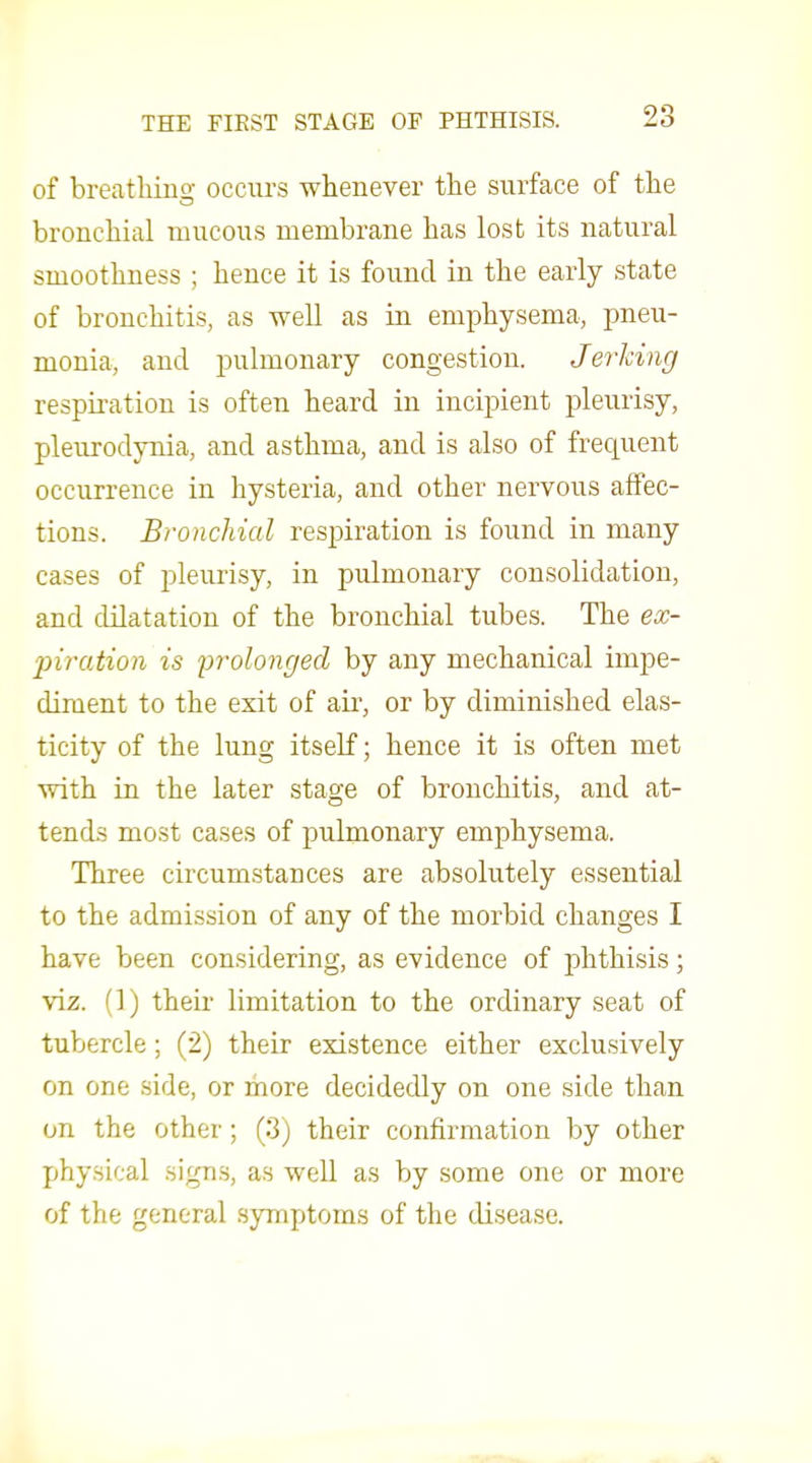 of breatliiuo- occurs whenever the surface of the bronchial mucous membrane has lost its natural smoothness ; hence it is found in the early state of bronchitis, as well as in emphysema, pneu- monia, and pulmonary congestion. Jerking respiration is often heard in incipient pleurisy, pleurodynia, and asthma, and is also of frecpient occurrence in hysteria, and other nervous affec- tions. Bronchial respiration is found in many cases of pleurisy, in pulmonary consolidation, and dilatation of the bronchial tubes. The ex- inration is prolonged by any mechanical impe- diment to the exit of air, or by diminished elas- ticity of the lung itself; hence it is often met with in the later stage of bronchitis, and at- tends most cases of pulmonary emphysema. Three circumstances are absolutely essential to the admission of any of the morbid changes I have been considering, as evidence of phthisis; viz. (1) their limitation to the ordinary seat of tubercle; (2) their existence either exclusively on one side, or more decidedly on one side than on the other; (3) their confirmation by other physical signs, as well as by some one or more of the general symptoms of the disease.