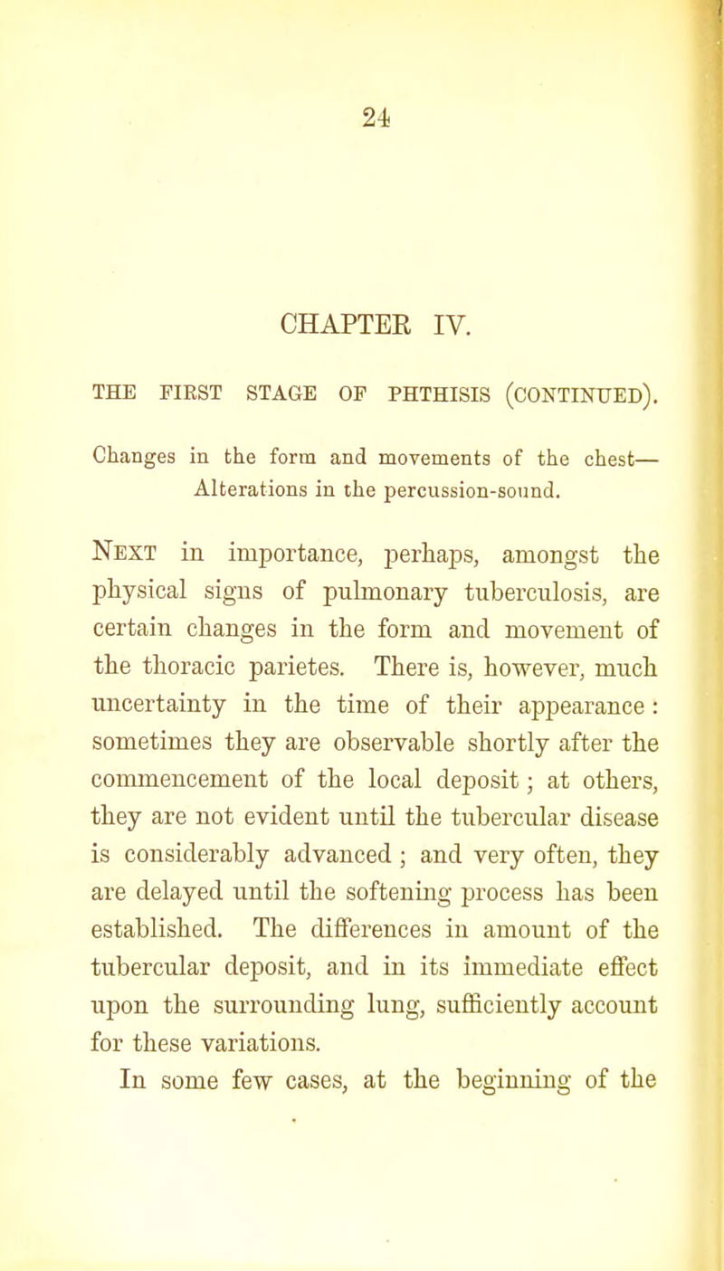 CHAPTER IV. THE FIRST STAGE OF PHTHISIS (CONTINUED). Changes in the form and movements of the chest— Alterations in the percussion-sound. Next in importance, perhaps, amongst the physical signs of pulmonary tuberculosis, are certain changes in the form and movement of the thoracic parietes. There is, however, much uncertainty in the time of their appearance: sometimes they are observable shortly after the commencement of the local deposit; at others, they are not evident until the tubercular disease is considerably advanced ; and very often, they are delayed until the softening process has been established. The differences in amount of the tubercular deposit, and in. its immediate effect upon the surrounding lung, sufficiently account for these variations. In some few cases, at the beginning of the