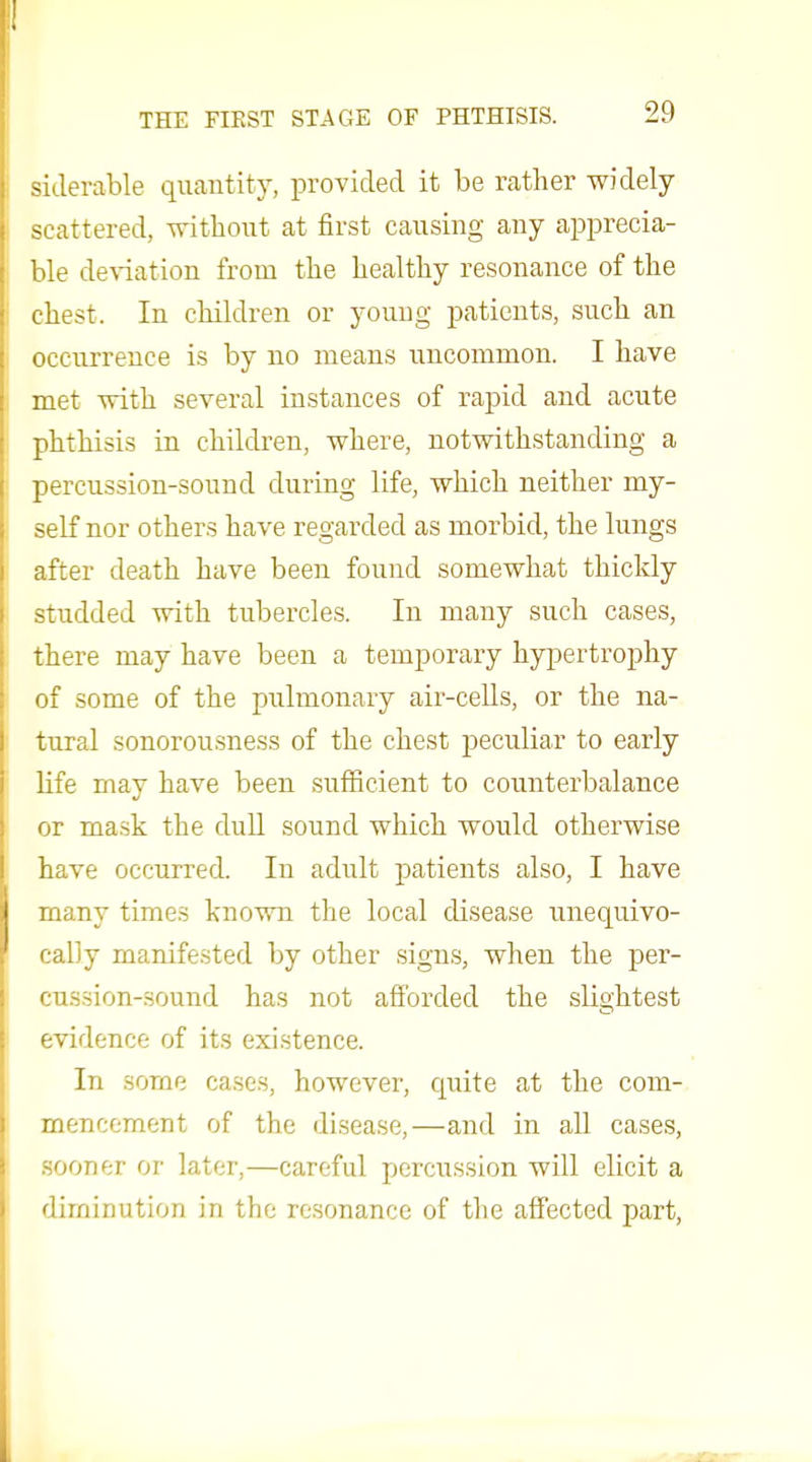 siclerable quantity, provided it be rather widely- scattered, without at first causing any apprecia- ble deviation from the healthy resonance of the chest. In children or young patients, such an occurrence is by no means uncommon. I have met with several instances of rapid and acute phthisis in children, where, notwithstanding a percussion-sound during life, which neither my- self nor others have regarded as morbid, the lungs after death have been found somewhat thickly studded with tubercles. In many such cases, there may have been a temporary hypertrophy of some of the pulmonary air-ceUs, or the na- tural sonorousness of the chest peculiar to early life may have been sufficient to counterbalance or mask the duU sound which would otherwise have occurred. In adult patients also, I have many times known the local disease unequivo- cally manifested by other signs, when the per- cussion-sound has not afforded the slightest evidence of its existence. In some cases, however, c^uite at the com- mencement of the disease,—and in all cases, sooner or later,—careful percussion will elicit a diminution in the resonance of the affected part,