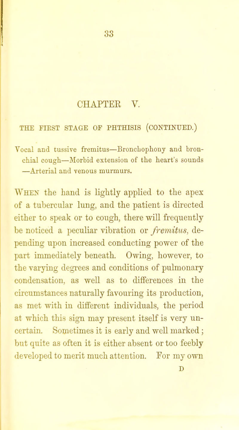 CHAPTEE V. THE FIEST STAGE OF PHTHISIS (CONTINUED.) Vocal and tussive fremitus—Broncbophony and bron- chial cough—Morbid extension of the heart's sounds —Arterial and venous murmurs. When the hand is lightly applied to the apex of a tubercular luBg, and the patient is directed either to speak or to cough, there wiU frequently be noticed a peculiar vibration or fremitus, de- pending upon increased conducting power of the part immediately beneath. Owing, however, to the varying degrees and conditions of pulmonary condensation, as weU as to differences in the circumstances naturally favouring its production, as met with in different individuals, the period at which this sign may present itself is very un- certain. Sometimes it is early and well marked; but quite as often it is either absent or too feebly developed to merit much attention. For my own D