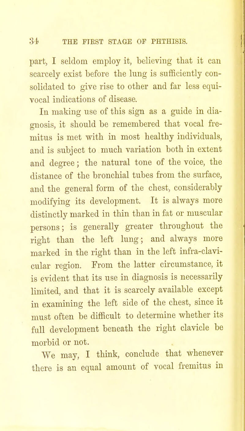 part, I seldom employ it, believing that it can scarcely exist before the lung is sufficiently con- solidated to give rise to other and far less equi- vocal indications of disease. In making use of this sign as a guide in dia- gnosis, it should be remembered that vocal fre- mitus is met with in most healthy individuals, and is subject to much variation both in extent and degree; the natural tone of the voice, the distance of the bronchial tubes from the surface, and the general form of the chest, considerably modifying its development. It is always more distinctly marked in thin than in fat or muscular persons; is generally greater throughout the right than the left lung; and always more marked in the right than in the left infra-clavi- cular region. From the latter circumstance, it is evident that its use in diagnosis is necessarily limited, and that it is scarcely available except in examining the left side of the chest, since it must often be difficult to determine whether its fuU development beneath the right clavicle be morbid or not. We may, I think, conclude that whenever there is an equal amount of vocal fremitus in