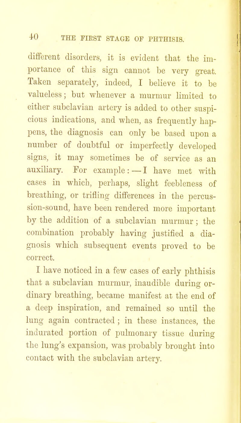 different disorders, it is evident that the im- portance of this sign cannot l^e very great. Taken separately, indeed, I believe it to be valueless; but whenever a murmur limited to either subclavian artery is added to other suspi- cious indications, and when, as frequently hap- pens, the diagnosis can only be based upon a number of doubtful or imperfectly developed signs, it may sometimes be of service as an auxiliary. For example: — I have met with cases in which, perhaps, slight feebleness of breathing, or trifling differences in the percus- sion-sound, have been rendered more important by the addition of a subclavian murmur ; the combination probably having justified a dia- giiosis which subsequent events proved to be correct. I have noticed in a few cases of early phthisis that a subclavian murmur, inaudible during or- dinary breathing, became manifest at the end of a deep inspiration, and remained so until the lung again contracted ; in these instances, the indurated portion of ]3ulmonary tissue during the lung's expansion, was probably brought into contact with the subclavian artery.