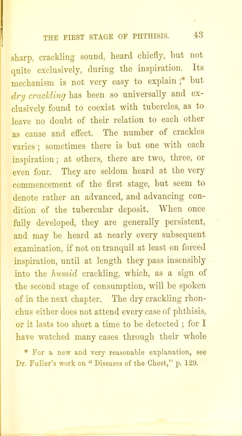 sharp, crackling sound, heard chiefly, but not quite exclusively, during the inspiration. Its mechanism is not very easy to explain ;* but dry cracliing has been so universally and ex- clusively found to coexist with tubercles, as to leave no doubt of their relation to each other as cause and effect. The number of crackles varies ; sometimes there is but one with each inspiration; at others, there are two, three, or even four. They are seldom heard at the very commencement of the first stage, but seem to denote rather an advanced, and advancing con- dition of the tubercular deposit. When once folly developed, they are generally persistent, and may be heard at nearly every subsequent examination, if not on tranquil at least on forced inspiration, until at length they pass insensibly into the humid crackling, which, as a sign of the second stage of consumption, will be spoken of in the next chapter. The cby crackling rhon- chus either does not attend every case of phthisis, or it lasts too short a time to be detected ; for I have watched many cases through their whole * For a new and very reasonable explanation, see Dr. Fuller's work on  Diseases of the Chest, p. 129.