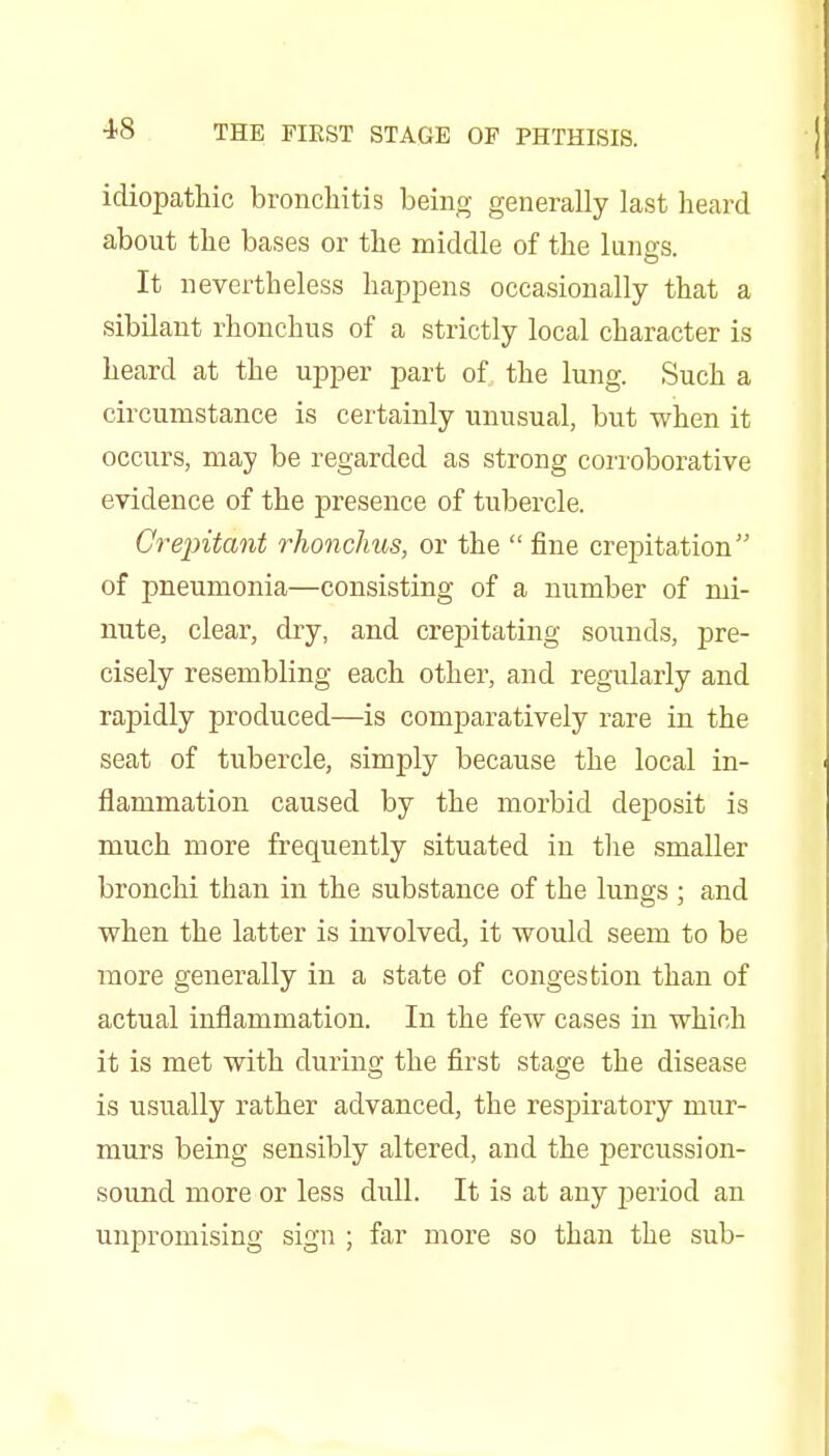 idiopathic bronchitis being generally last heard about the bases or the middle of the lungs. It nevertheless hapj)ens occasionally that a sibilant rhonchus of a strictly local character is heard at the upper part of the lung. Such a circumstance is certainly unusual, but when it occurs, may be regarded as strong corroborative evidence of the presence of tubercle. Crepitant rhonchus, or the  fine crepitation of pneumonia—consisting of a number of mi- nute, clear, dry, and crepitating sounds, pre- cisely resembling each other, and regularly and rapidly produced—is comparatively rare in the seat of tubercle, simply because the local in- flammation caused by the morbid deposit is much more frequently situated in tlie smaller bronchi than in the substance of the lungs ; and when the latter is involved, it would seem to be more generally in a state of congestion than of actual inflammation. In the few cases in which it is met with during the first stage the disease is usually rather advanced, the respiratory mur- murs being sensibly altered, and the percussion- sound more or less dull. It is at any period an unpromising sign ; far more so than the sub-