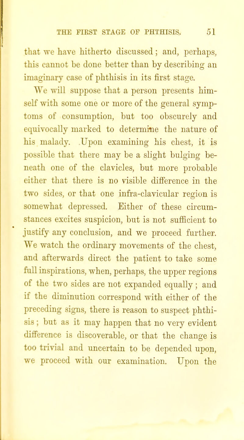 that we have hitherto discussed ; and, perhaps, this cannot be done better than by describing an imaginary case of phthisis in its first stage. We will suppose that a person presents him- self with some one or more of the general symp- toms of consumption, but too obscurely and equivocally marked to determine the nature of his malady. Upon examining his chest, it is possible that there may be a slight bulging be- neath one of the clavicles, but more probable either that there is no visible diflference in the two sides, or that one infra-clavicular region is somewhat depressed. Either of these circum- stances excites suspicion, but is not sufficient to justify any conclusion, and we proceed further. We watch the ordinary movements of the chest, and afterwards direct the patient to take some full inspirations, when, perhaps, the upper regions of the two sides are not expanded equally; and if the diminution correspond with either of the preceding signs, there is reason to suspect phthi- sis ; but as it may happen that no very evident difference is discoverable, or that the change is too trivial and uncertain to be depended upon, we proceed with our examination. Upon the