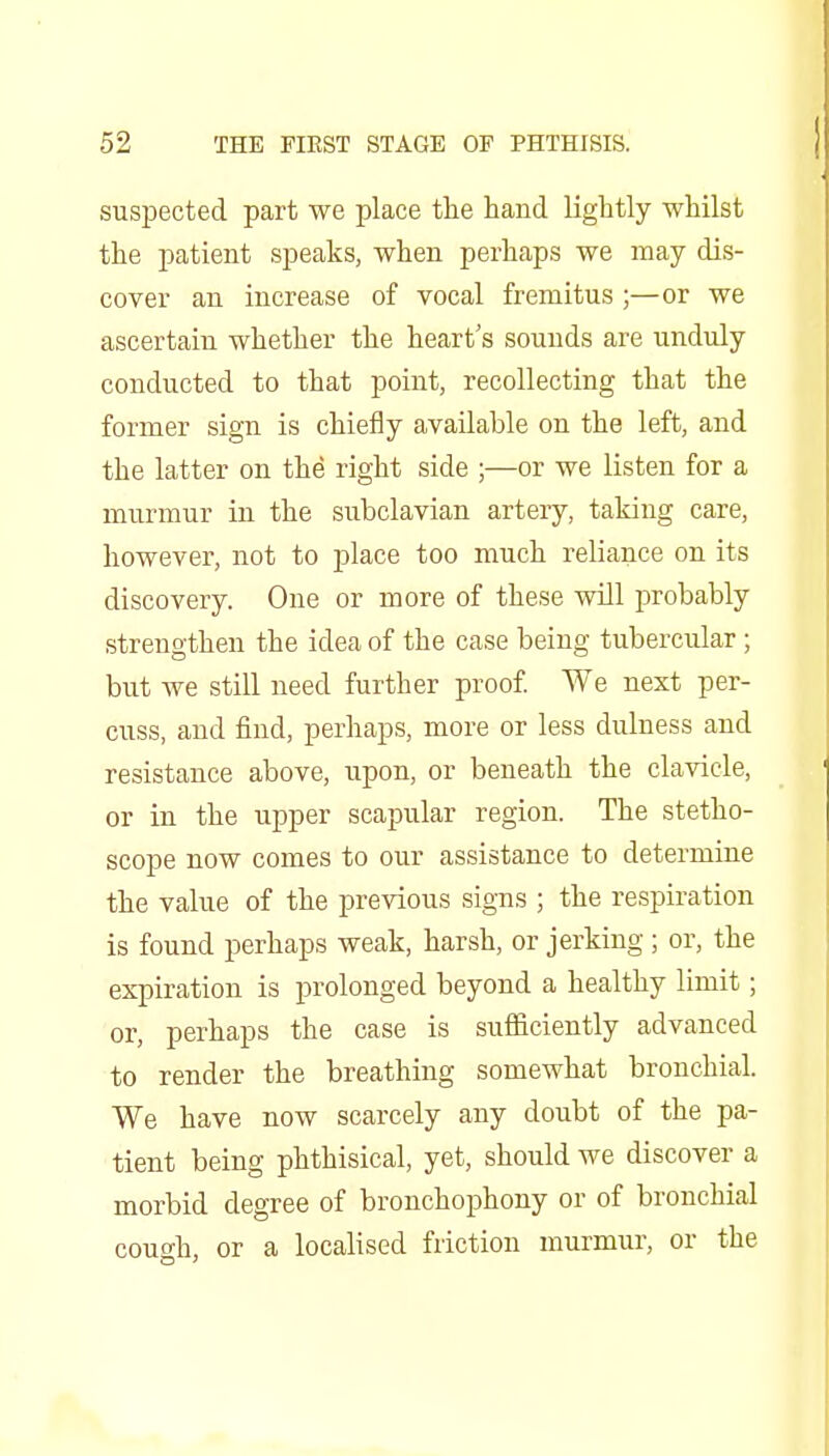 suspected part we place the hand lightly whilst the patient speaks, when perhaps we may dis- cover an increase of vocal fremitus ;—or we ascertain whether the heart's sounds are unduly conducted to that point, recollecting that the former sign is chiefly available on the left, and the latter on the right side ;—or we listen for a murmur in the subclavian artery, taking care, however, not to place too much reliance on its discovery. One or more of these will probably strengthen the idea of the case being tubercular; but we still need further proof. We next per- cuss, and find, perhaps, more or less dulness and resistance above, upon, or beneath the clavicle, or in the upper scapular region. The stetho- scope now comes to our assistance to determine the value of the previous signs ; the respiration is found perhaps weak, harsh, or jerking; or, the expiration is prolonged beyond a healthy limit; or, perhaps the case is sufficiently advanced to render the breathing somewhat bronchial. We have now scarcely any doubt of the pa- tient being phthisical, yet, should we discover a morbid degree of bronchophony or of bronchial cough, or a localised friction murmur, or the