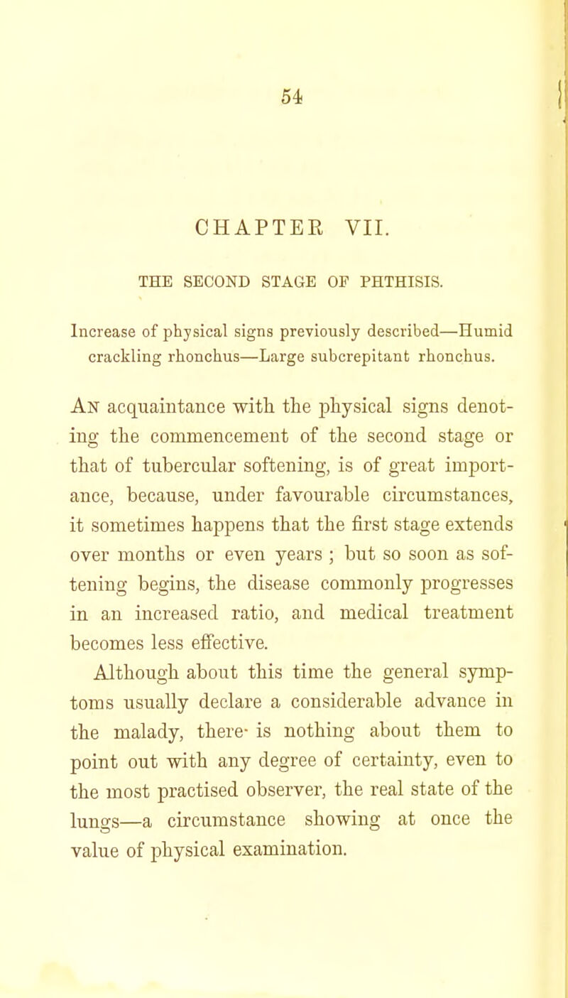 CHAPTER VII. THE SECOND STAGE OF PHTHISIS. Increase of physical signs previously described—Humid crackling rhonchus—Large subcrepitant rhonchus. An acquaintance with tlie physical signs denot- ing the commencement of the second stage or that of tubercular softening, is of great import- ance, because, under favourable circumstances, it sometimes happens that the first stage extends over months or even years ; but so soon as sof- tening begins, the disease commonly progresses in an increased ratio, and medical treatment becomes less effective. Although about this time the general symp- toms usually declare a considerable advance in the malady, there- is nothing about them to point out with any degree of certainty, even to the most practised observer, the real state of the lungs—a circumstance showing at once the value of physical examination.