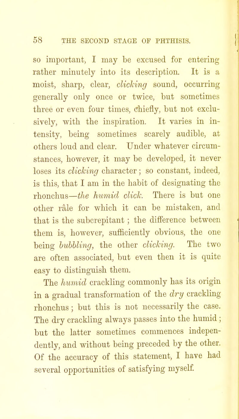 SO important, I may be excused for entering rather minutely into its description. It is a moist, sharp, clear, clicking sound, occurring generally only once or twice, but sometimes three or even four times, chiefly, but not exclu- sively, with the inspiration. It varies in in- tensity, being sometimes scarely audible, at others loud and clear. Under whatever circum- stances, however, it may be developed, it never loses its clicking character; so constant, indeed, is this, that I am in the habit of designating the rhonchus—the humid click. There is but one other rale for which it can be mistaken, and that is the subcrepitant; the ditference between them is, however, sufficiently obviou.s, the one being hubbling, the other clicking. The two are often associated, but even then it is quite easy to distinguish them. The humid crackling commonly has its origm in a gradual transformation of the dry crackling rhonchus; but this is not necessarily the case. The dry crackling always passes into the humid; but the latter sometimes commences indepen- dently, and without being preceded by the other. Of the accuracy of this statement, I have had several opportunities of satisfying myself