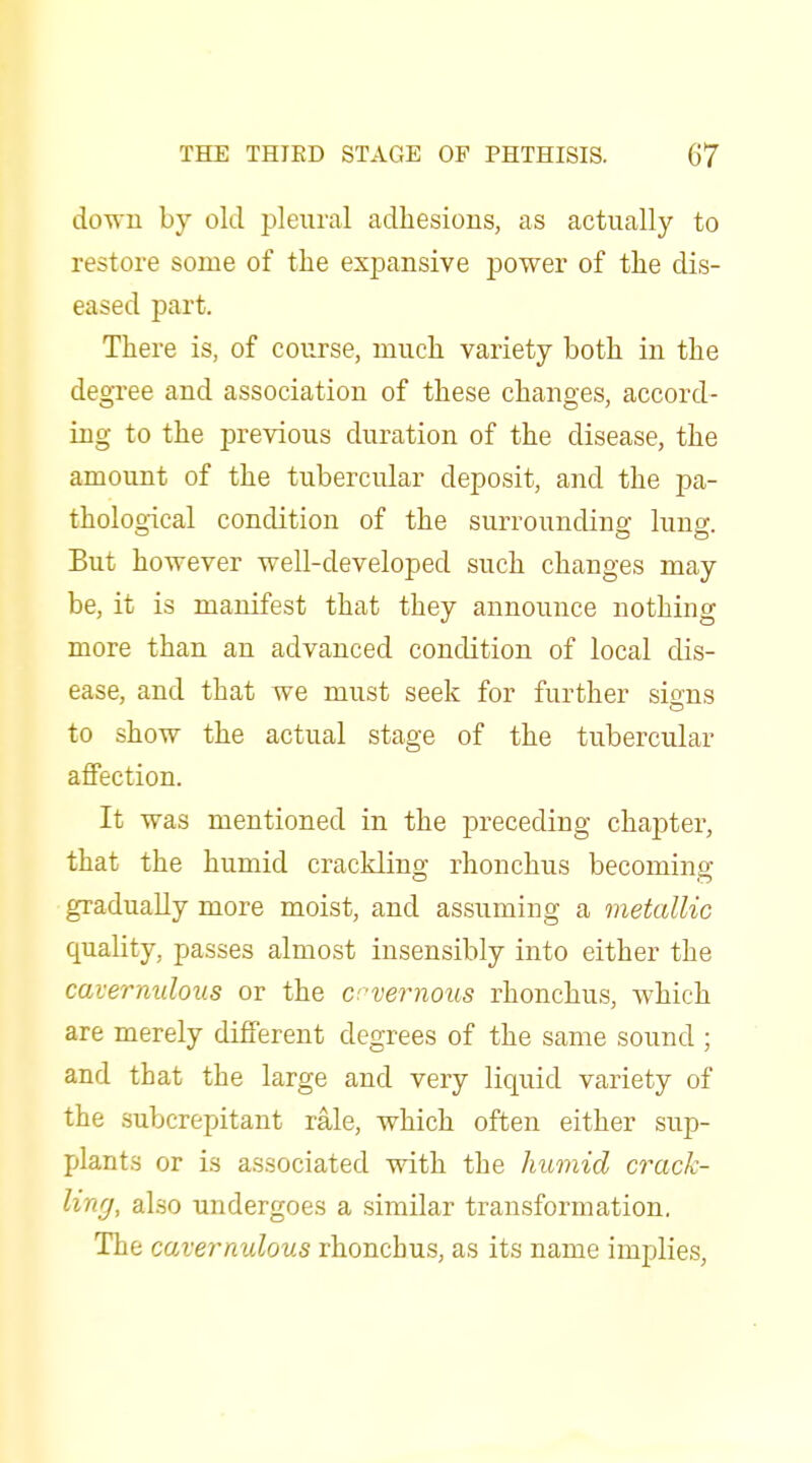 down by old pleural adhesions, as actually to restore some of the expansive power of the dis- eased part. There is, of course, much variety both in the degree and association of these changes, accord- ing to the previous duration of the disease, the amount of the tubercular deposit, and the pa- thological condition of the surroundino; lung. But however well-developed such changes may be, it is manifest that they announce nothing more than an advanced condition of local dis- ease, and that we must seek for further sions to show the actual stage of the tubercular affection. It was mentioned in the preceding chapter, that the humid crackling rhonchus becoming gradually more moist, and assuming a metallic quality, passes almost insensibly into either the cavernidous or the crvernous rhonchus, which are merely different degrees of the same sound ; and that the large and very liquid variety of the subcrepitant rale, which often either sup- plants or is associated with the humid crack- ling, also undergoes a similar transformation, The cavernulous rhonchus, as its name implies,
