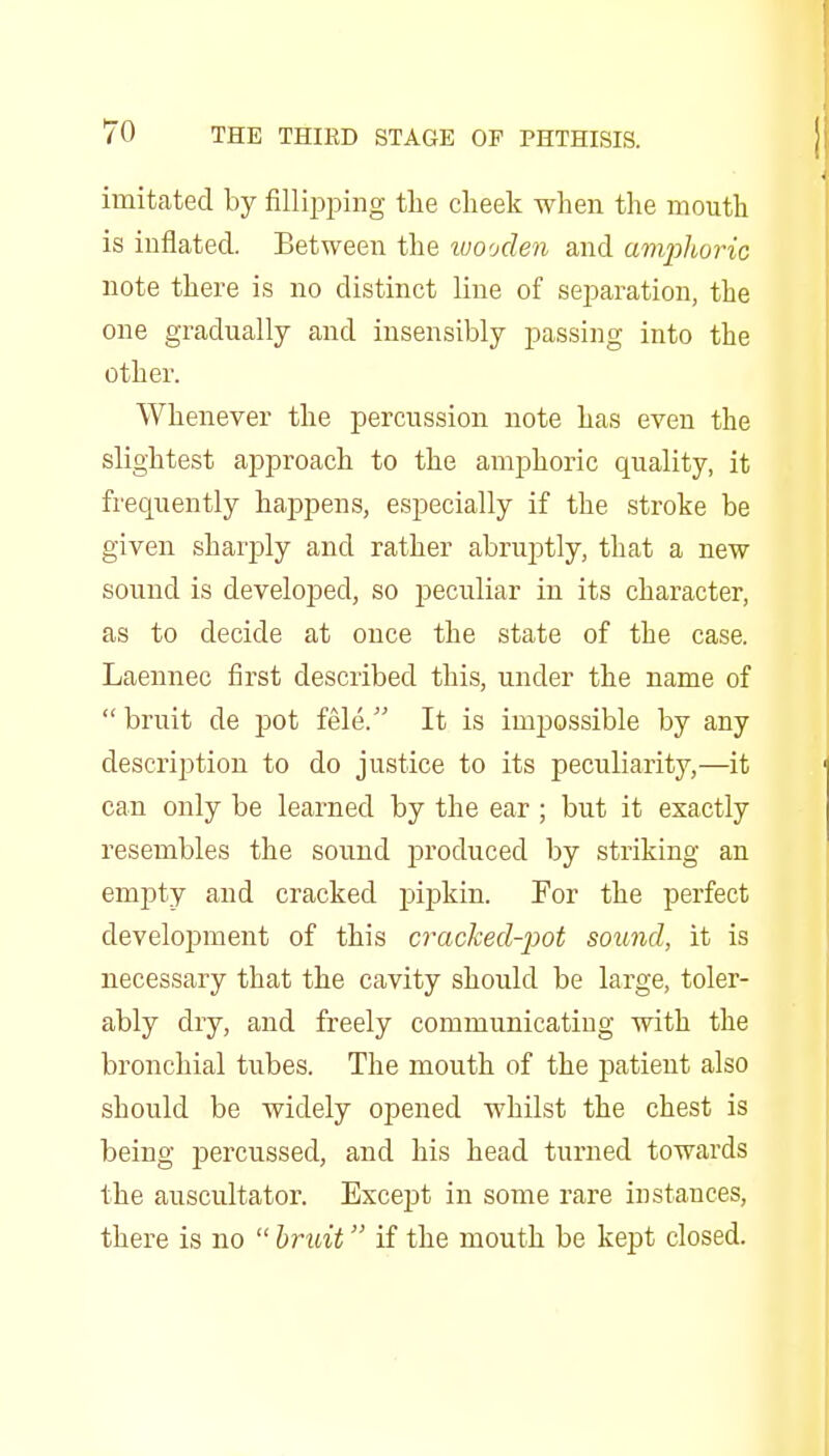 imitated by fillii^ping the cheek when the mouth is inflated. Between the ivooden and amjjJm-ic note there is no distinct line of separation, the one gradually and insensibly passing into the other. Whenever the percussion note has even the slightest approach to the amphoric quality, it frequently happens, especially if the stroke be given sharply and rather abruptly, that a new sound is developed, so peculiar in its character, as to decide at once the state of the case. Laennec first described this, under the name of  bruit de pot fele. It is impossible by any description to do justice to its peculiarity,—it can only be learned by the ear ; but it exactly resembles the sound produced by striking an empty and cracked pipkin. For the perfect development of this cracked-pot sound, it is necessary that the cavity should be large, toler- ably dry, and freely communicating with the bronchial tubes. The mouth of the patient also should be widely opened whilst the chest is being percussed, and his head turned towards the auscultator. Excejjt in some rare instances, there is no  hruit if the mouth be kept closed.