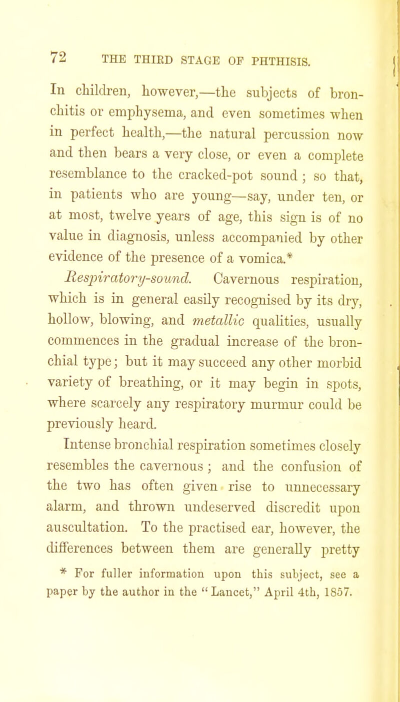 In children, however,—the subjects of bron- chitis or emphysema, and even sometimes when in perfect health,—the natural percussion now and then bears a very close, or even a complete resemblance to the cracked-pot sound; so that, in patients who are young—say, under ten, or at most, twelve years of age, this sign is of no value in diagnosis, unless accompanied by other evidence of the presence of a vomica.* Respiratory-sound. Cavernous respiration, which is in general easily recognised by its dry, hollow, blowing, and metallic qualities, usually commences in the gradual increase of the bron- chial type; but it may succeed any other morbid variety of breathing, or it may begin in spots, where scarcely any respiratory murmur could be previously heard. Intense bronchial respiration sometimes closely resembles the cavernous ; and the confusion of the two has often given rise to unnecessary alarm, and thrown undeserved discredit upon auscultation. To the practised ear, however, the differences between them are generally pretty * For fuller information upon this subject, see a paper by the author in the Lancet, April 4th, 1857.