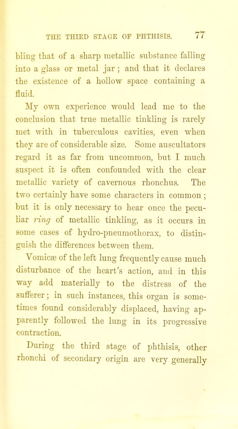 bling that of a sharp metallic substance falling into a glass or metal jar ; and that it declares the existence of a hollow space containing a fluid. ]My own experience would lead me to the conclusion that true metallic tinkling is rarely met with in tuberculous cavities, even when they are of considerable size. Some auscultators regard it as far from uncommon, but I much suspect it is often confounded with the clear metallic variety of cavernous rhonchus. The two certainly have some characters in common ; but it is only necessary to hear once the pecu- liar ring of metallic tinkling, as it occurs in some cases of hydro-pneumothorax, to distin- guish the differences between them. Vomicse of the left lung frequently cause much disturbance of the heart s action, and in this way add materially to the distress of the sufferer; in such instances, this organ is some- times found considerably displaced, having ap- parently followed the lung in its progressive contraction. During the third stage of phthisis, other rhonchi of secondary origin are very generally