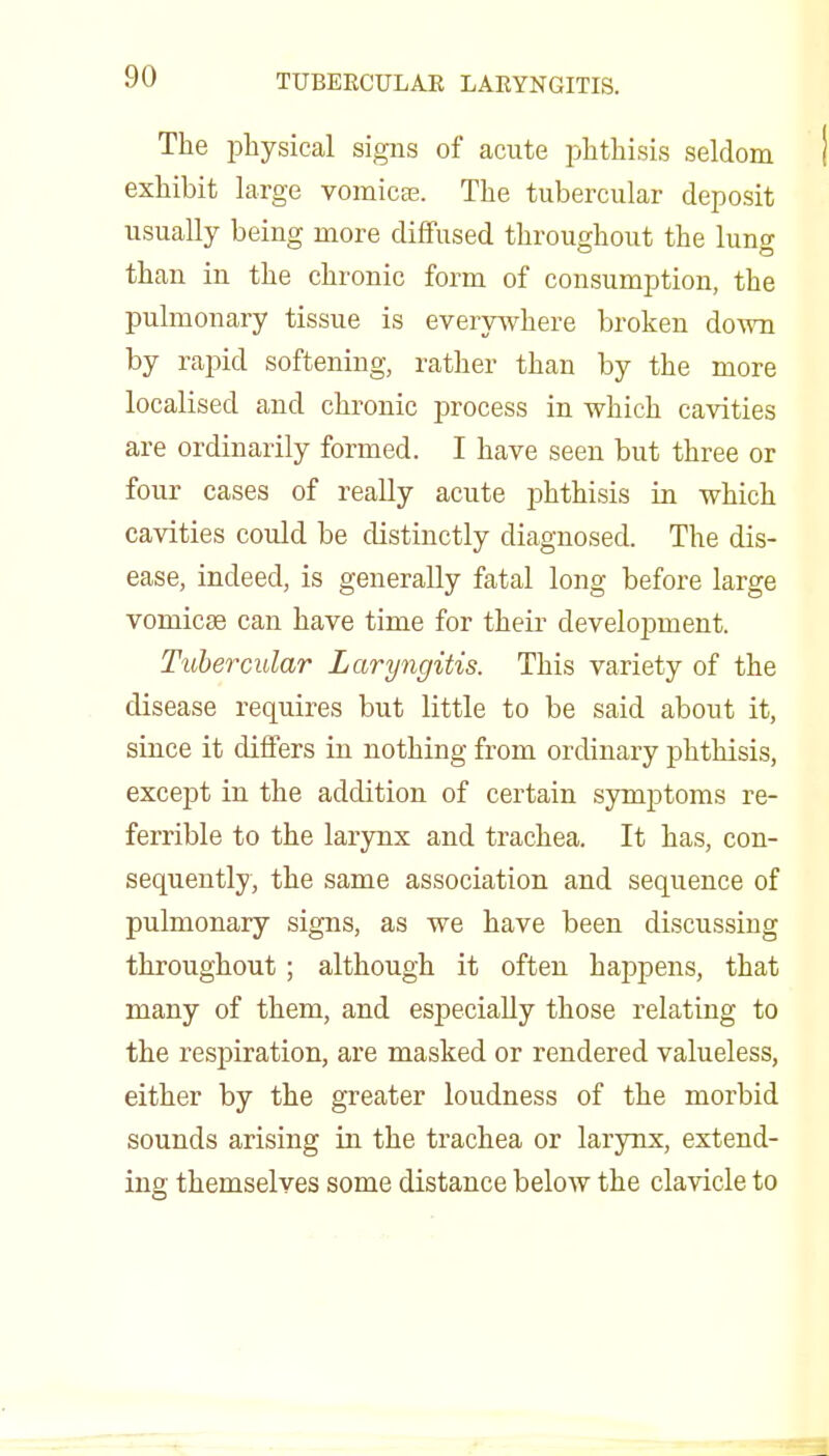 The physical signs of acute phthisis seldom exhibit large vomicfe. The tubercular deposit usually being more diffused throughout the lung than in the chronic form of consumption, the pulmonary tissue is every^vhere broken down by rapid softening, rather than by the more localised and chronic process in which cavities are ordinarily formed. I have seen but three or four cases of really acute phthisis in which cavities could be distinctly diagnosed. The dis- ease, indeed, is generally fatal long before large vomicae can have time for their development. Tubercular Laryngitis. This variety of the disease requires but little to be said about it, since it differs in nothing from ordinary phthisis, except in the addition of certain symptoms re- ferrible to the larynx and trachea. It has, con- sequently, the same association and sequence of pulmonary signs, as we have been discussing throughout ; although it often haj^pens, that many of them, and especially those relating to the respiration, are masked or rendered valueless, either by the greater loudness of the morbid sounds arising iu the trachea or larynx, extend- ing themselves some distance below the clavicle to