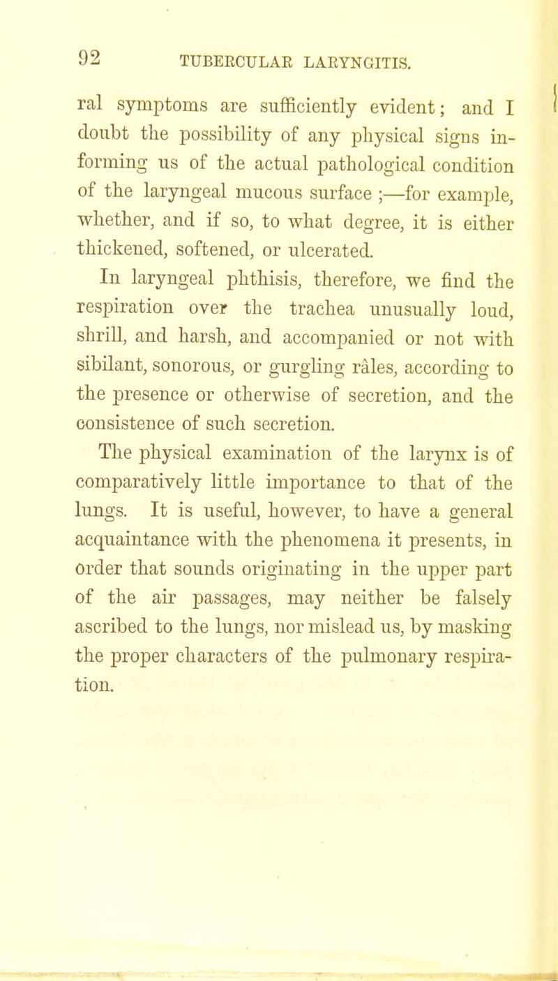 ral symptoms are sufficiently evident; and I doubt the possibility of any physical signs in- forming us of the actual pathological condition of the laryngeal mucous surface ;—for example, whether, and if so, to what degree, it is either thickened, softened, or ulcerated. In laryngeal phthisis, therefore, we find the respiration over the trachea unusually loud, shrill, and harsh, and accompanied or not with sibilant, sonorous, or gurgling rales, according to the presence or otherwise of secretion, and the consistence of such secretion. The physical examination of the larynx is of comparatively little importance to that of the lungs. It is useful, however, to have a general acquaintance with the phenomena it presents, in Order that sounds originating in the upper part of the air passages, may neither be falsely ascribed to the lungs, nor mislead us, by masking the proper characters of the pulmonary respira- tion.