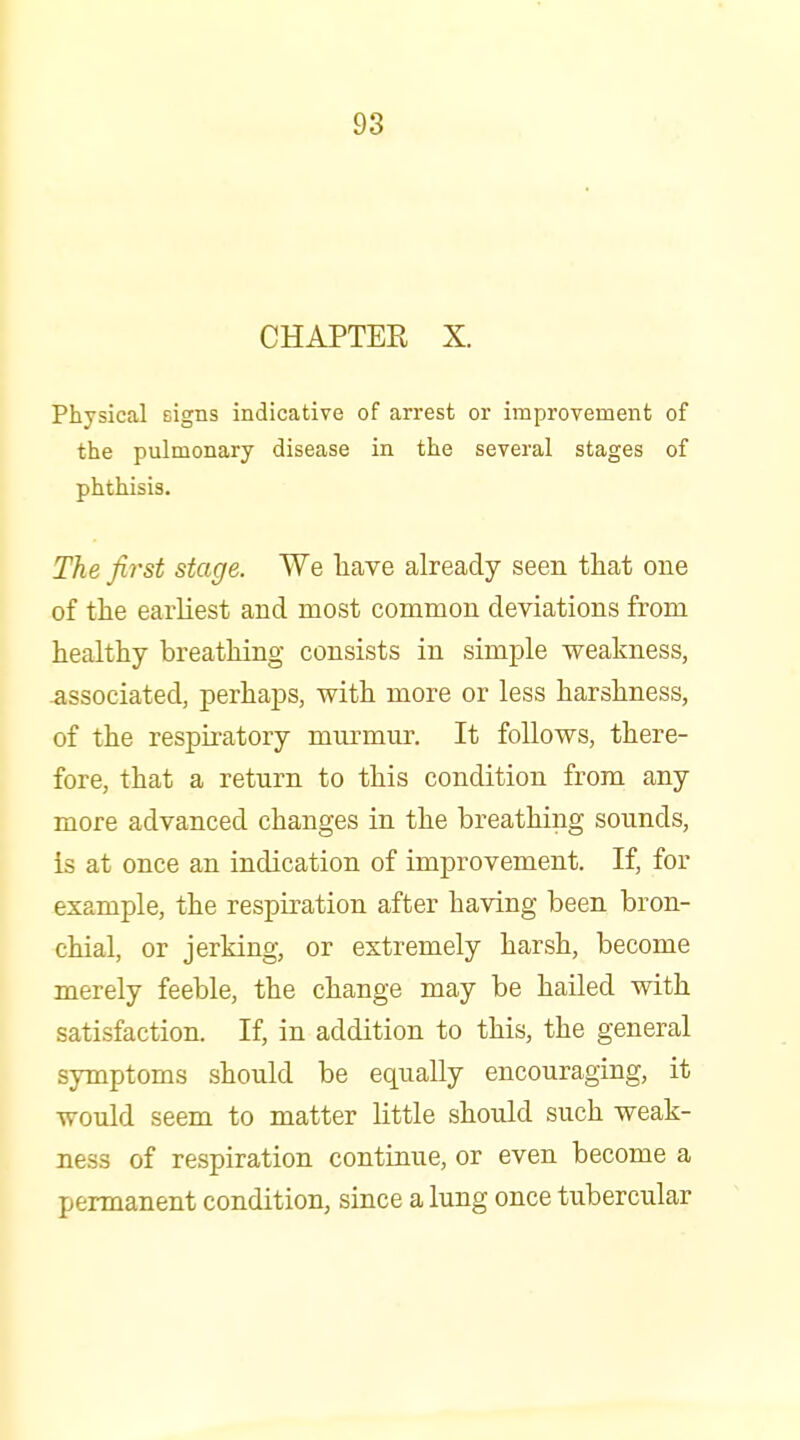 CHAPTER X. Physical signs indicative of arrest or improvement of the pulmonary disease in the several stages of phthisis. The first stage. We have already seen that one of the earliest and most common deviations from healthy breathing consists in simple weakness, -associated, perhaps, with more or less harshness, of the respii'atory mnrmur. It follows, there- fore, that a return to this condition from any more advanced changes in the breathing sounds, is at once an indication of improvement. If, for example, the respiration after having been bron- chial, or jerking, or extremely harsh, become merely feeble, the change may be hailed with satisfaction. If, in addition to this, the general symptoms should be equally encouraging, it would seem to matter little should such weak- ness of respiration continue, or even become a permanent condition, since a lung once tubercular