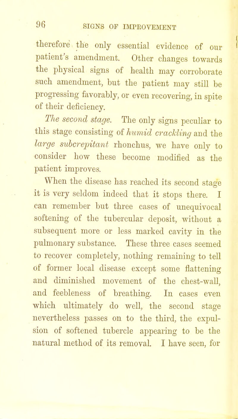 therefore the only essential evidence of our patient's amendment. Other changes towards the physical signs of health may corroborate such amendment, but the patient may still be progressing favorably, or even recovering, in spite of their deficiency. The second stage. The only signs peculiar to this stage consisting of humid crackling and the large suhcrepitant rhonchus, we have only to consider how these become modified as the patient improves. When the disease has reached its second stae-e it is very seldom indeed that it stops there. I can remember but three cases of unequivocal softening of the tubercular deposit, without a subsequent more or less marked cavity in the pulmonary substance. These three cases seemed to recover completely, nothing remaining to tell of former local disease except some flattening and diminished movement of the chest-wall, and feebleness of breathing. In cases even which ultimately do well, the second stage nevertheless passes on to the third, the expul- sion of softened tubercle aj^pearing to be the natural method of its removal. I have seen, for