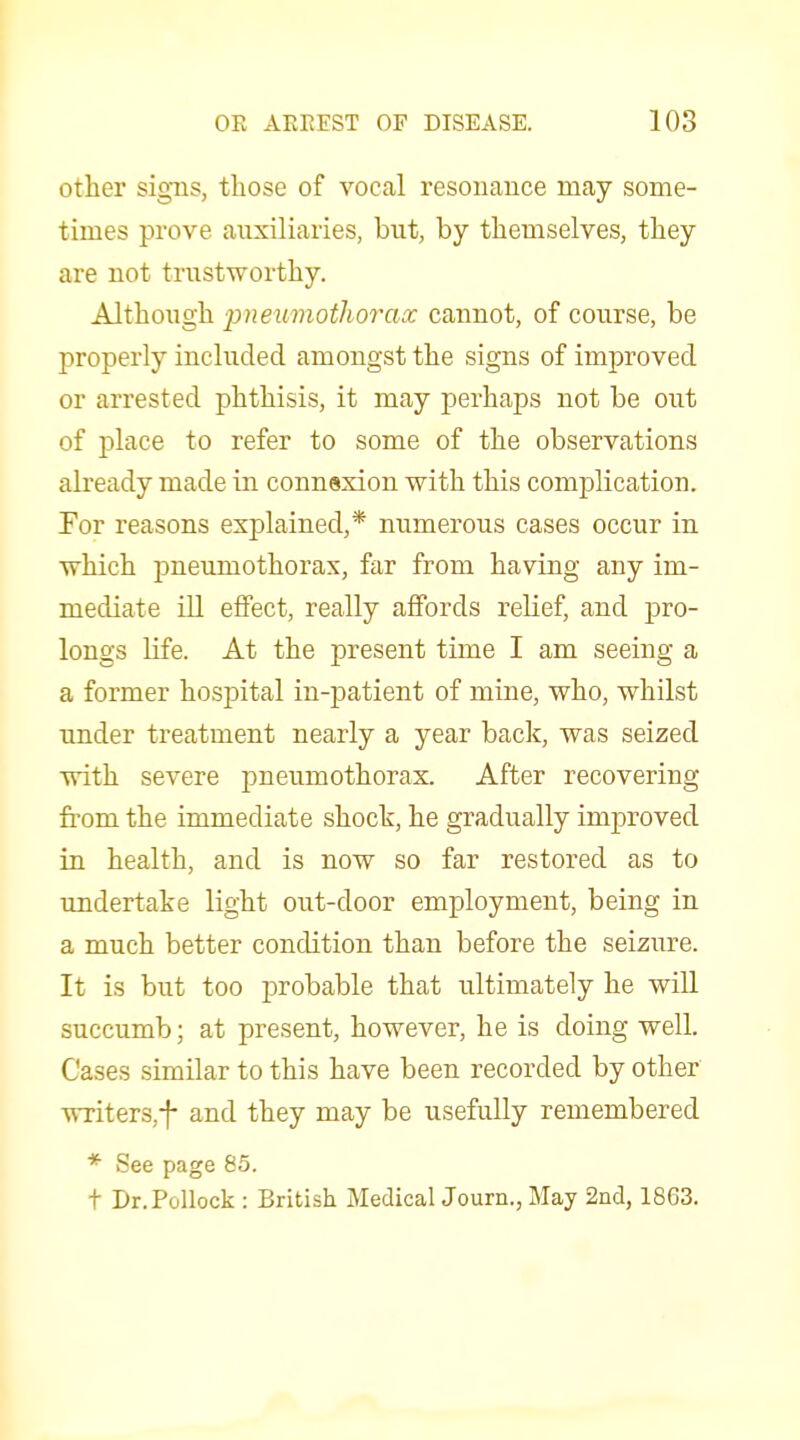 other signs, those of vocal resonance may some- times prove auxiliaries, but, by themselves, they are not trustworthy. Although pjieiimothorax cannot, of course, be properly included amongst the signs of improved or arrested phthisis, it may perhaps not be out of place to refer to some of the observations already made in connexion with this complication. For reasons explained,* numerous cases occur in which pneumothorax, far from having any im- mediate ill effect, really affords reKef, and pro- longs life. At the present time I am seeing a a former hospital in-patient of mine, who, whilst under treatment nearly a year back, was seized with severe pneumothorax. After recovering from the immediate shock, he gradually improved in health, and is now so far restored as to imdertake light out-door employment, being in a much better condition than before the seizure. It is but too probable that ultimately he will succumb; at present, however, he is doing well. Cases similar to this have been recorded by other writerSjf and they may be usefully remembered * See page 85. t Dr. Pollock : British Medical Journ., May 2iid, 1863,