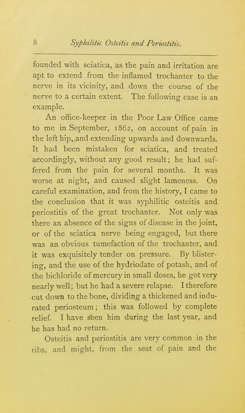 founded with sciatica, as the pain and irritation are apt to extend from the inflamed trochanter to the nerve in its vicinity, and down the course of the nerve to a certain extent. The following case is an example. An office-keeper in the Poor Law Office came to me in September, 1862, on account of pain in the left hip,,and extending upwards and downwards. It had been mistaken for sciatica, and treated accordingly, without any good result; he had suf- fered from the pain for several months. It was worse at night, and caused slight lameness. On careful examination, and from the history, I came to the conclusion that it was syphilitic osteitis and periostitis of the great trochanter. Not only was there an absence of the signs of disease in the joint, or of the sciatica nerve being engaged, but there was an obvious tumefaction of the trochanter, and it was exquisitely tender on pressure. By blister- ing, and the use of the hydriodate of potash, and of the bichloride of mercury in small doses, he got very nearly well; but he had a severe relapse. I therefore cut down to the bone, dividing a thickened and indu- rated periosteum; this was followed by complete relief I have sfeen him during the last year, and he has had no return. Osteitis and periostitis are very common in the ribs, and might, from the seat of pain and the