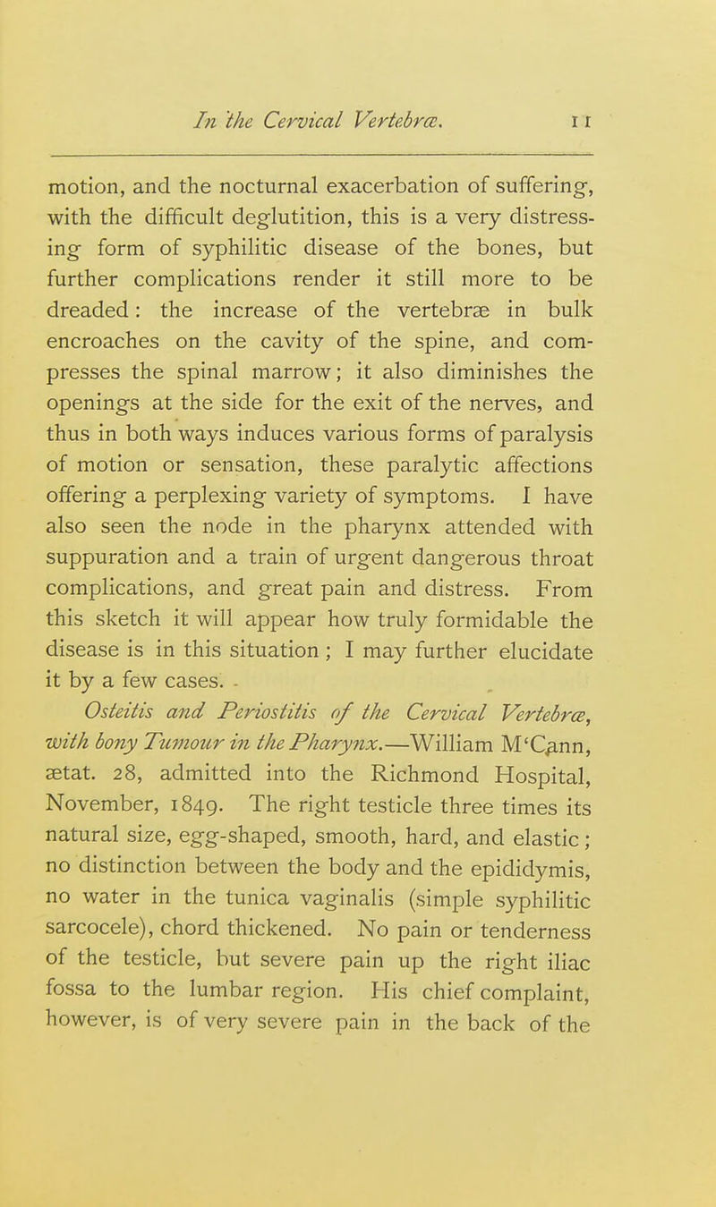 motion, and the nocturnal exacerbation of suffering, with the difficult deglutition, this is a very distress- ing form of syphilitic disease of the bones, but further complications render it still more to be dreaded: the increase of the vertebrae in bulk encroaches on the cavity of the spine, and com- presses the spinal marrow; it also diminishes the openings at the side for the exit of the nerves, and thus in both ways induces various forms of paralysis of motion or sensation, these paralytic affections offering a perplexing variety of symptoms. I have also seen the node in the pharynx attended with suppuration and a train of urgent dangerous throat complications, and great pain and distress. From this sketch it will appear how truly formidable the disease is in this situation ; I may further elucidate it by a few cases. - Osteitis and Periostitis of the Cervical Vertebrce, with bony Ticmourin the Pharynx.—William M'C^nn, aetat. 28, admitted into the Richmond Hospital, November, 1849. The right testicle three times its natural size, egg-shaped, smooth, hard, and elastic; no distinction between the body and the epididymis, no water in the tunica vaginalis (simple syphilitic sarcocele), chord thickened. No pain or tenderness of the testicle, but severe pain up the right iliac fossa to the lumbar region. His chief complaint, however, is of very severe pain in the back of the