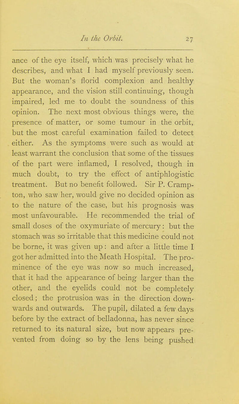 ance of the eye itself, which was precisely what he describes, and what I had myself previously seen. But the woman's florid complexion and healthy appearance, and the vision still continuing, though impaired, led me to doubt the soundness of this opinion. The next most obvious things were, the presence of matter, or some tumour in the orbit, but the most careful examination failed to detect either. As the symptoms were such as would at least warrant the conclusion that some of the tissues of the part were inflamed, I resolved, though in much doubt, to try the effect of antiphlogistic treatment. But no benefit followed. Sir P. Cramp- ton, who saw her, would give no decided opinion as to the nature of the case, but his prognosis was most unfavourable. He recommended the trial of small doses of the oxymuriate of mercury: but the stomach was so irritable that this medicine could not be borne, it was given up: and after a little time I got her admitted into the Meath Hospital. The pro- minence of the eye was now so much increased, that it had the appearance of being larger than the other, and the eyelids could not be completely closed; the protrusion was in the direction down- wards and outwards. The pupil, dilated a few days before by the extract of belladonna, has never since returned to its natural size, but now appears pre- vented from doing so by the lens being pushed