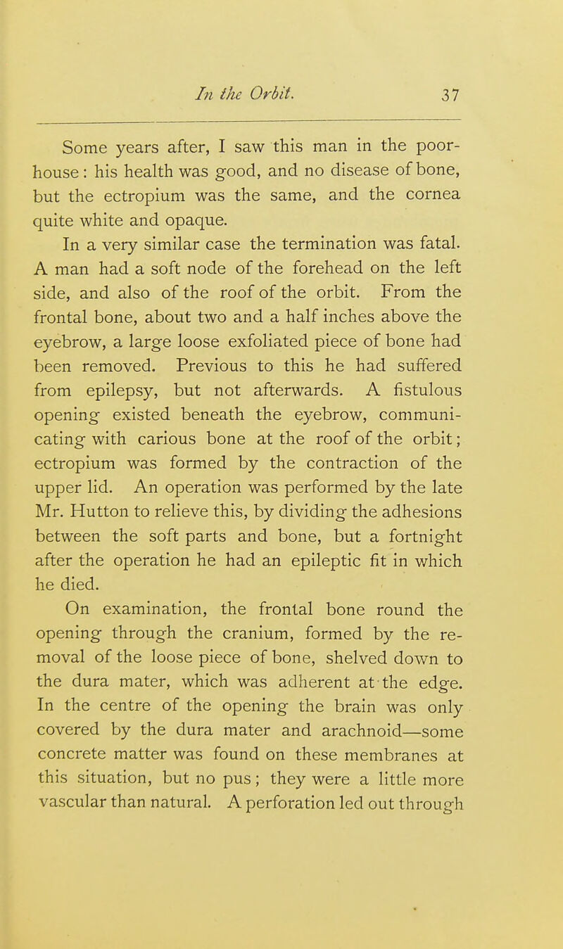 Some years after, I saw this man in the poor- house : his health was good, and no disease of bone, but the ectropium was the same, and the cornea quite white and opaque. In a very similar case the termination was fatal. A man had a soft node of the forehead on the left side, and also of the roof of the orbit. From the frontal bone, about two and a half inches above the eyebrow, a large loose exfoliated piece of bone had been removed. Previous to this he had suffered from epilepsy, but not afterwards. A fistulous opening existed beneath the eyebrow, communi- cating with carious bone at the roof of the orbit; ectropium was formed by the contraction of the upper lid. An operation was performed by the late Mr. Hutton to relieve this, by dividing the adhesions between the soft parts and bone, but a fortnight after the operation he had an epileptic fit in which he died. On examination, the frontal bone round the opening through the cranium, formed by the re- moval of the loose piece of bone, shelved down to the dura mater, which was adherent at the edge. In the centre of the opening the brain was only covered by the dura mater and arachnoid—some concrete matter was found on these membranes at this situation, but no pus; they were a little more vascular than natural. A perforation led out through