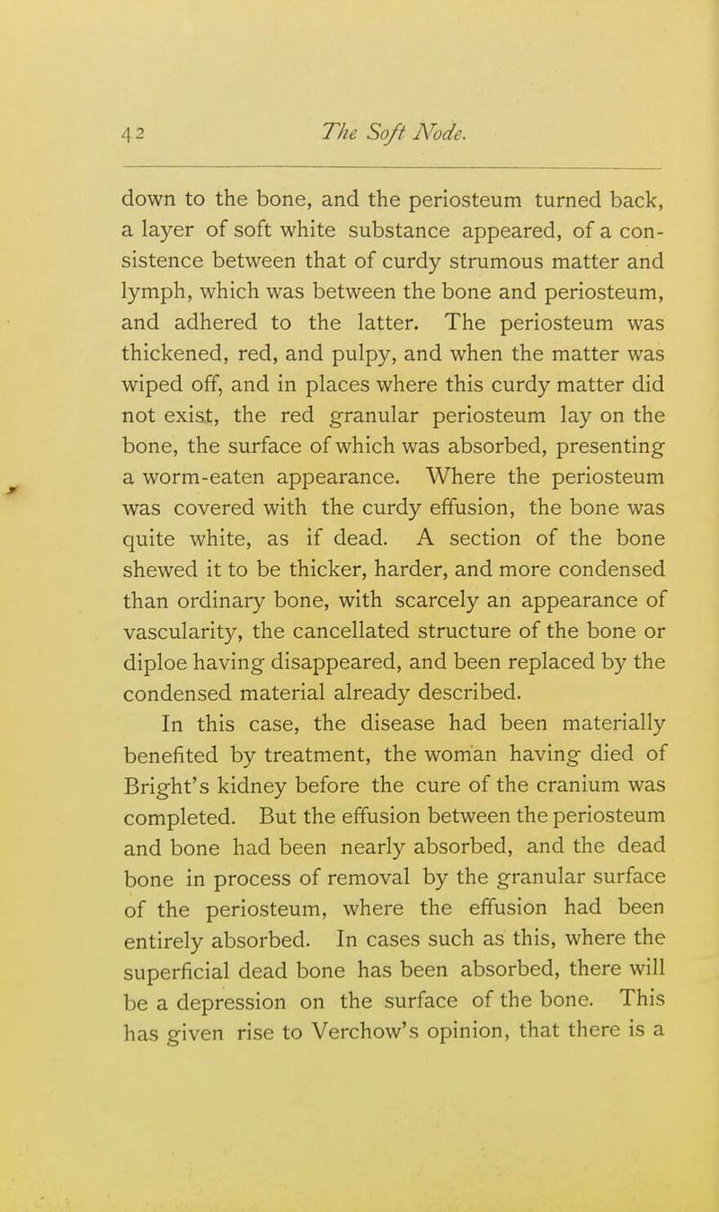 down to the bone, and the periosteum turned back, a layer of soft white substance appeared, of a con- sistence between that of curdy strumous matter and lymph, which was between the bone and periosteum, and adhered to the latter. The periosteum was thickened, red, and pulpy, and when the matter was wiped off, and in places where this curdy matter did not exist, the red granular periosteum lay on the bone, the surface of which was absorbed, presenting a worm-eaten appearance. Where the periosteum was covered with the curdy effusion, the bone was quite white, as if dead. A section of the bone shewed it to be thicker, harder, and more condensed than ordinary bone, with scarcely an appearance of vascularity, the cancellated structure of the bone or diploe having disappeared, and been replaced by the condensed material already described. In this case, the disease had been materially benefited by treatment, the woman having died of Bright's kidney before the cure of the cranium was completed. But the effusion between the periosteum and bone had been nearly absorbed, and the dead bone in process of removal by the granular surface of the periosteum, where the effusion had been entirely absorbed. In cases such as this, where the superficial dead bone has been absorbed, there will be a depression on the surface of the bone. This has given rise to Verchow's opinion, that there is a