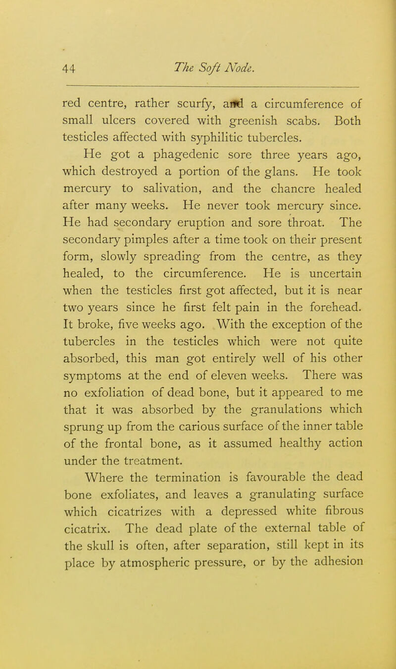 red centre, rather scurfy, a*! a circumference of small ulcers covered with greenish scabs. Both testicles affected with syphilitic tubercles. He got a phagedenic sore three years ago, which destroyed a portion of the glans. He took mercury to salivation, and the chancre healed after many weeks. He never took mercury since. He had secondary eruption and sore throat. The secondary pimples after a time took on their present form, slowly spreading from the centre, as they healed, to the circumference. He is uncertain when the testicles first got affected, but it is near two years since he first felt pain in the forehead. It broke, five weeks ago. With the exception of the tubercles in the testicles which were not quite absorbed, this man got entirely well of his other symptoms at the end of eleven weeks. There was no exfoliation of dead bone, but it appeared to me that it was absorbed by the granulations which sprung up from the carious surface of the inner table of the frontal bone, as it assumed healthy action under the treatment. Where the termination is favourable the dead bone exfoliates, and leaves a granulating surface which cicatrizes with a depressed white fibrous cicatrix. The dead plate of the external table of the skull is often, after separation, still kept in its place by atmospheric pressure, or by the adhesion
