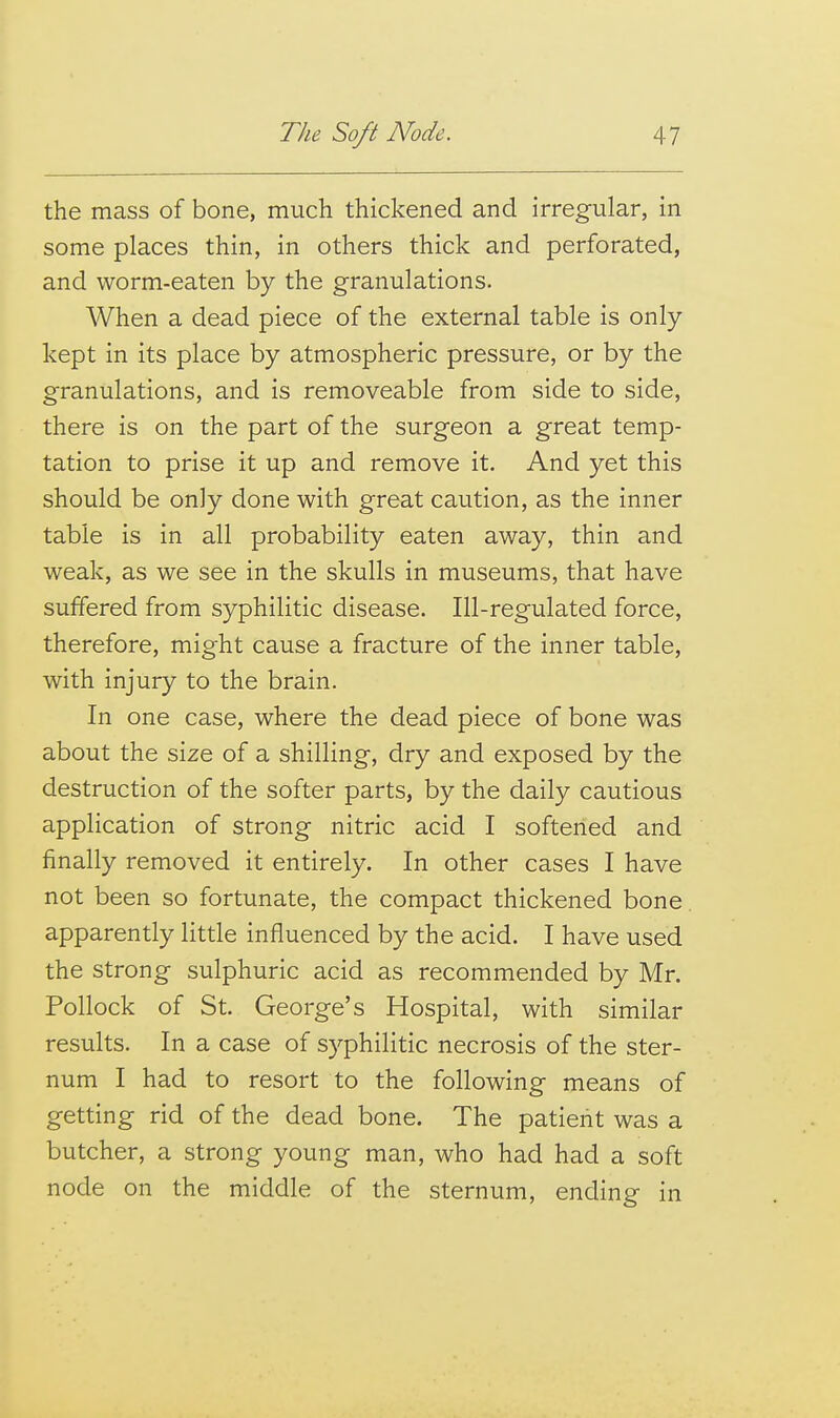 the mass of bone, much thickened and irregular, in some places thin, in others thick and perforated, and worm-eaten by the granulations. When a dead piece of the external table is only- kept in its place by atmospheric pressure, or by the granulations, and is removeable from side to side, there is on the part of the surgeon a great temp- tation to prise it up and remove it. And yet this should be only done with great caution, as the inner table is in all probability eaten away, thin and weak, as we see in the skulls in museums, that have suffered from syphilitic disease. Ill-regulated force, therefore, might cause a fracture of the inner table, with injury to the brain. In one case, where the dead piece of bone was about the size of a shilling, dry and exposed by the destruction of the softer parts, by the daily cautious application of strong nitric acid I softened and finally removed it entirely. In other cases I have not been so fortunate, the compact thickened bone. apparently little influenced by the acid. I have used the strong sulphuric acid as recommended by Mr. Pollock of St. George's Hospital, with similar results. In a case of syphilitic necrosis of the ster- num I had to resort to the following means of getting rid of the dead bone. The patient was a butcher, a strong young man, who had had a soft node on the middle of the sternum, ending in