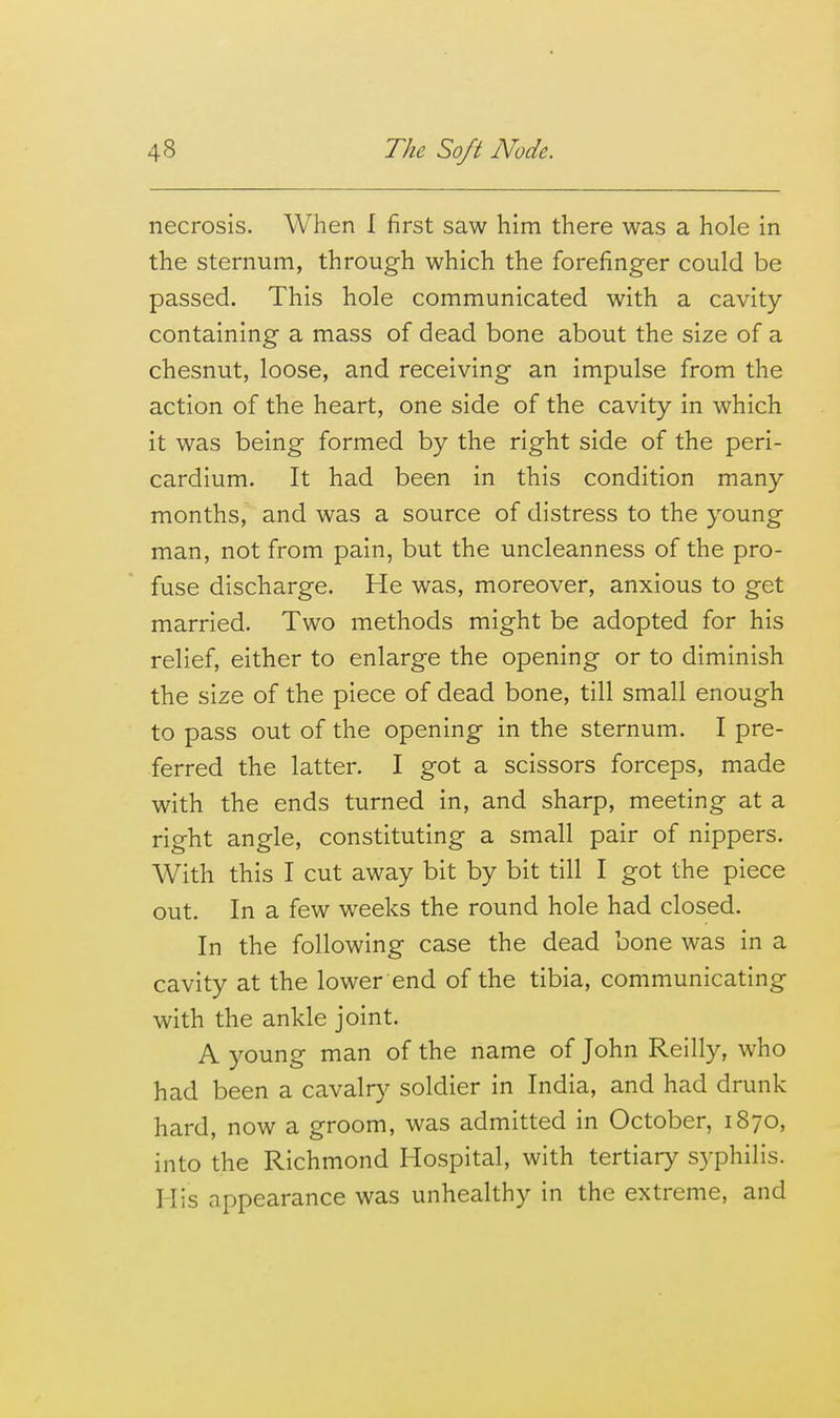 necrosis. When I first saw him there was a hole in the sternum, through which the forefinger could be passed. This hole communicated with a cavity containing a mass of dead bone about the size of a chesnut, loose, and receiving an impulse from the action of the heart, one side of the cavity in which it was being formed by the right side of the peri- cardium. It had been in this condition many months, and was a source of distress to the young man, not from pain, but the uncleanness of the pro- fuse discharge. He was, moreover, anxious to get married. Two methods might be adopted for his relief, either to enlarge the opening or to diminish the size of the piece of dead bone, till small enough to pass out of the opening in the sternum. I pre- ferred the latter. I got a scissors forceps, made with the ends turned in, and sharp, meeting at a right angle, constituting a small pair of nippers. With this I cut away bit by bit till I got the piece out. In a few weeks the round hole had closed. In the following case the dead bone was in a cavity at the lower end of the tibia, communicating with the ankle joint. A young man of the name of John Reilly, who had been a cavalry soldier in India, and had drunk hard, now a groom, was admitted in October, 1870, into the Richmond Hospital, with tertiary syphilis. His appearance was unhealthy in the extreme, and