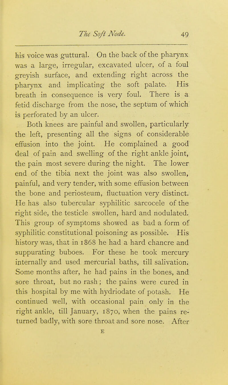 his voice was guttural. On the back of the pharynx was a large, irregular, excavated ulcer, of a foul greyish surface, and extending right across the pharynx and implicating the soft palate. His breath in consequence is very foul. There is a fetid discharge from the nose, the septum of which is perforated by an ulcer. Both knees are painful and swollen, particularly the left, presenting all the signs of considerable effusion into the joint. He complained a good deal of pain and swelling of the right ankle joint, the pain most severe during the night. The lower end of the tibia next the joint was also swollen, painful, and very tender, with some effusion between the bone and periosteum, fluctuation very distinct. He has also tubercular syphilitic sarcocele of the right side, the testicle swollen, hard and nodulated. This group of symptoms showed as bad a form of syphilitic constitutional poisoning as possible. His history was, that in 1868 he had a hard chancre and suppurating buboes. For these he took mercury internally and used mercurial baths, till salivation. Some months after, he had pains in the bones, and sore throat, but no rash; the pains were cured in this hospital by me with hydriodate of potash. He continued well, with occasional pain only in the right ankle, till January, 1870, when the pains re- turned badly, with sore throat and sore nose. After E