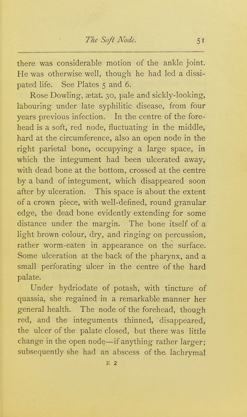 there was considerable motion of the ankle joint. He was otherwise well, though he had led a dissi- pated life. See Plates 5 and 6. Rose Dowling, setat. 30, pale and sickly-looking, labouring under late syphilitic disease, from four years previous infection. In the centre of the fore- head is a soft, red node, fluctuating in the middle, hard at the circumference, also an open node in the right parietal bone, occupying a large space, in which the integument had been ulcerated away, with dead bone at the bottom, crossed at the centre by a band of integument, which disappeared soon after by ulceration. This space is about the extent of a crown piece, with well-defined, round granular edge, the dead bone evidently extending for some distance under the margin. The bone itself of a light brown colour, dry, and ringing on percussion, rather worm-eaten in appearance on the surface. Some ulceration at the back of the pharynx, and a small perforating ulcer in the centre of the hard palate. Under hydriodate of potash, with tincture of quassia, she regained in a remarkable manner her general health. The node of the forehead, though red, and the integuments thinned, disappeared, the ulcer of the palate closed, but there was little change in the open node—if anything rather larger; subsequently she had an abscess of the. lachrymal E 2