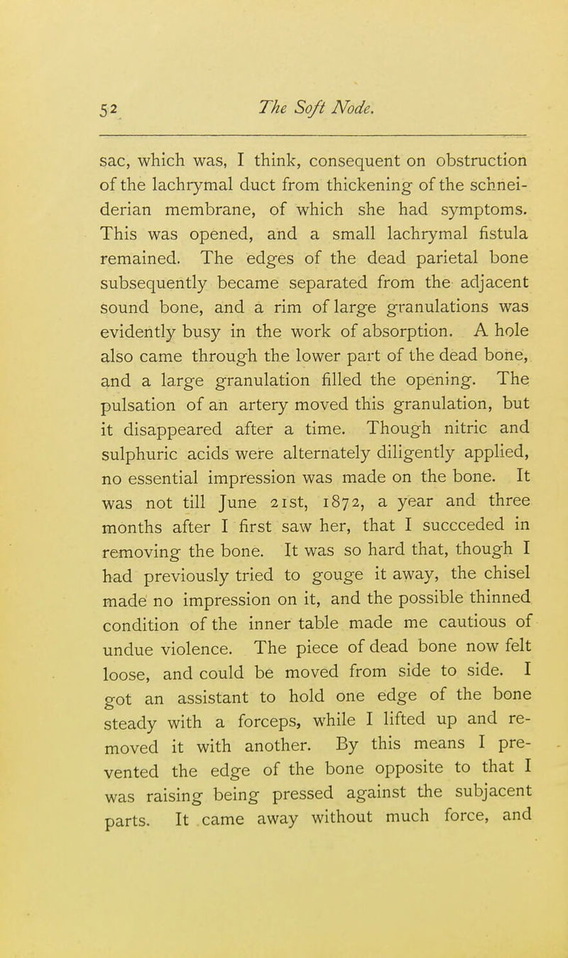 sac, which was, I think, consequent on obstruction of the lachrymal duct from thickening of the schnei- derian membrane, of which she had symptoms. This was opened, and a small lachrymal fistula remained. The edges of the dead parietal bone subsequently became separated from the adjacent sound bone, and a rim of large granulations was evidently busy in the work of absorption. A hole also came through the lower part of the dead bone, and a large granulation filled the opening. The pulsation of an artery moved this granulation, but it disappeared after a time. Though nitric and sulphuric acids were alternately diligently applied, no essential impression was made on the bone. It was not till June 21st, 1872, a year and three months after I first saw her, that I succeeded in removing the bone. It was so hard that, though I had previously tried to gouge it away, the chisel made no impression on it, and the possible thinned condition of the inner table made me cautious of undue violence. The piece of dead bone now felt loose, and could be moved from side to side. I got an assistant to hold one edge of the bone steady with a forceps, while I lifted up and re- moved it with another. By this means I pre- vented the edge of the bone opposite to that I was raising being pressed against the subjacent parts. It came away without much force, and
