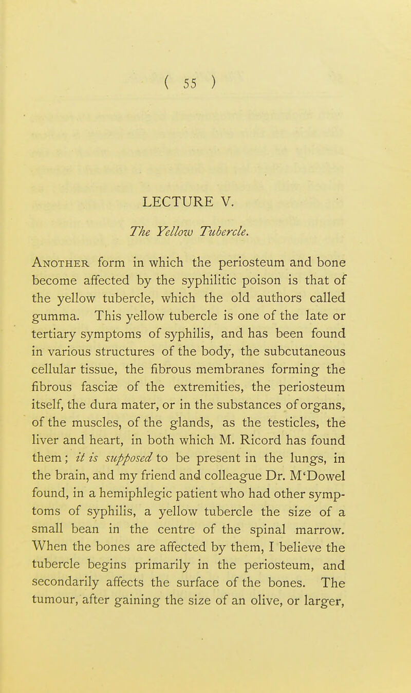 LECTURE V. The Yellow Tubercle. Another form in which the periosteum and bone become affected by the syphilitic poison is that of the yellow tubercle, which the old authors called gumma. This yellow tubercle is one of the late or tertiary symptoms of syphilis, and has been found in various structures of the body, the subcutaneous cellular tissue, the fibrous membranes forming the fibrous fasciae of the extremities, the periosteum itself, the dura mater, or in the substances of organs, of the muscles, of the glands, as the testicles, the liver and heart, in both which M. Ricord has found them; it is supposed to be present in the lungs, in the brain, and my friend and colleague Dr. M'Dowel found, in a hemiphlegic patient who had other symp- toms of syphilis, a yellow tubercle the size of a small bean in the centre of the spinal marrow. When the bones are affected by them, I believe the tubercle begins primarily in the periosteum, and secondarily affects the surface of the bones. The tumour, after gaining the size of an olive, or larger,