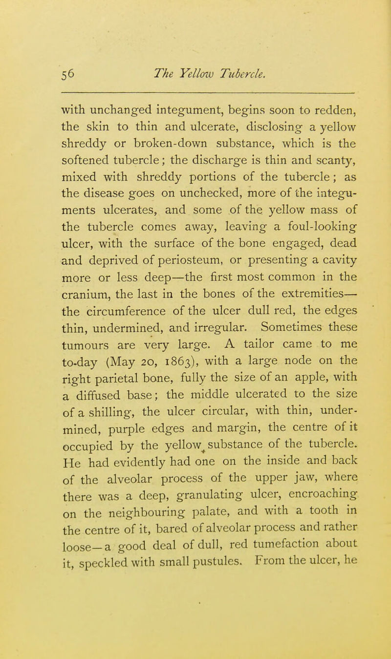 with unchanged integument, begins soon to redden, the skin to thin and ulcerate, disclosing a yellow shreddy or broken-down substance, which is the softened tubercle; the discharge is thin and scanty, mixed with shreddy portions of the tubercle; as the disease goes on unchecked, more of the integu- ments ulcerates, and some of the yellow mass of the tubercle comes away, leaving a foul-looking ulcer, with the surface of the bone engaged, dead and deprived of periosteum, or presenting a cavity more or less deep—the first most common in the cranium, the last in the bones of the extremities— the circumference of the ulcer dull red, the edges thin, undermined, and irregular. Sometimes these tumours are very large. A tailor came to me to-day (May 20, 1863), with a large node on the right parietal bone, fully the size of an apple, with a diffused base; the middle ulcerated to the size of a shilling, the ulcer circular, with thin, under- mined, purple edges and margin, the centre of it occupied by the yellow^ substance of the tubercle. He had evidently had one on the inside and back of the alveolar process of the upper jaw, where there was a deep, granulating ulcer, encroaching on the neighbouring palate, and with a tooth in the centre of it, bared of alveolar process and rather loose—a good deal of dull, red tumefaction about it, speckled with small pustules. From the ulcer, he
