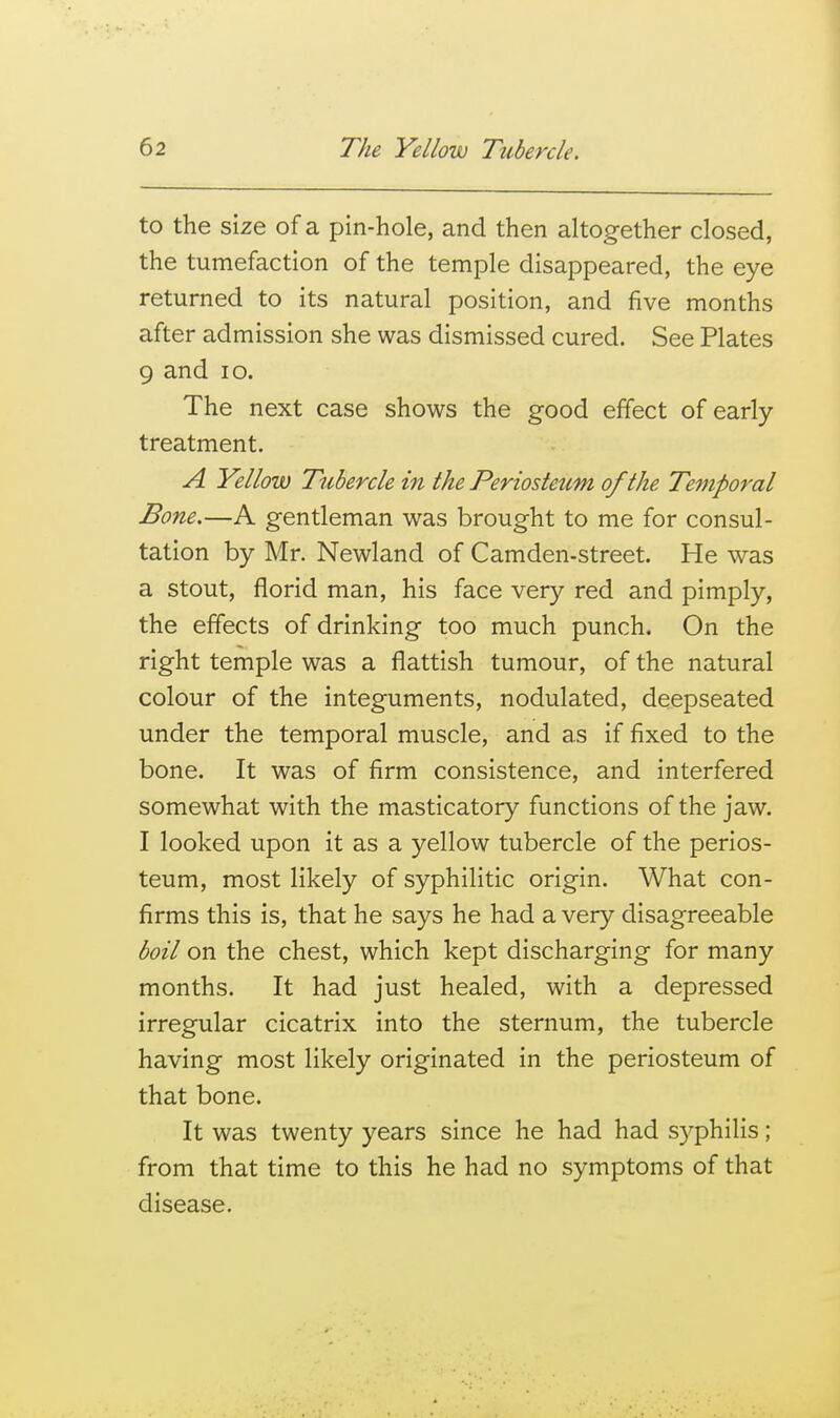 to the size of a pin-hole, and then altogether closed, the tumefaction of the temple disappeared, the eye returned to its natural position, and five months after admission she was dismissed cured. See Plates 9 and lo. The next case shows the good effect of early treatment. A Yellow Tubercle in the Periosteum of the Temporal Bone.—A gentleman was brought to me for consul- tation by Mr. Newland of Camden-street. He was a stout, florid man, his face very red and pimply, the effects of drinking too much punch. On the right temple was a flattish tumour, of the natural colour of the integuments, nodulated, deepseated under the temporal muscle, and as if fixed to the bone. It was of firm consistence, and interfered somewhat with the masticatory functions of the jaw. I looked upon it as a yellow tubercle of the perios- teum, most likely of syphilitic origin. What con- firms this is, that he says he had a very disagreeable boil on the chest, which kept discharging for many months. It had just healed, with a depressed irregular cicatrix into the sternum, the tubercle having most likely originated in the periosteum of that bone. It was twenty years since he had had syphilis; from that time to this he had no symptoms of that disease.