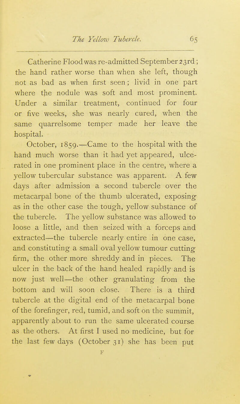 Catherine Flood was re-admitted September 23rd; the hand rather worse than when she left, though not as bad as when first seen; livid in one part where t)ie nodule was soft and most prominent. Under a similar treatment, continued for four or five weeks, she was nearly cured, when the same quarrelsome temper made her leave the hospital. October, 1859.—Came to the hospital with the hand much worse than it had yet appeared, ulce- rated in one prominent place in the centre, where a yellow tubercular substance was apparent. A few days after admission a second tubercle over the metacarpal bone of the thumb ulcerated, exposing- as in the other case the tough, yellow substance of the tubercle. The yellow substance was allowed to loose a little, and then seized with a forceps and extracted—the tubercle nearly entire in one case, and constituting a small oval yellow tumour cutting firm, the other more shreddy and in pieces. The ulcer in the back of the hand healed rapidly and is now just well—the other granulating from the bottom and will soon close. There is a third tubercle at the digital end of the metacarpal bone of the forefinger, red, tumid, and soft on the summit, apparently about to run the same ulcerated course as the others. At first I used no medicine, but for the last few days (October 31) she has been put F