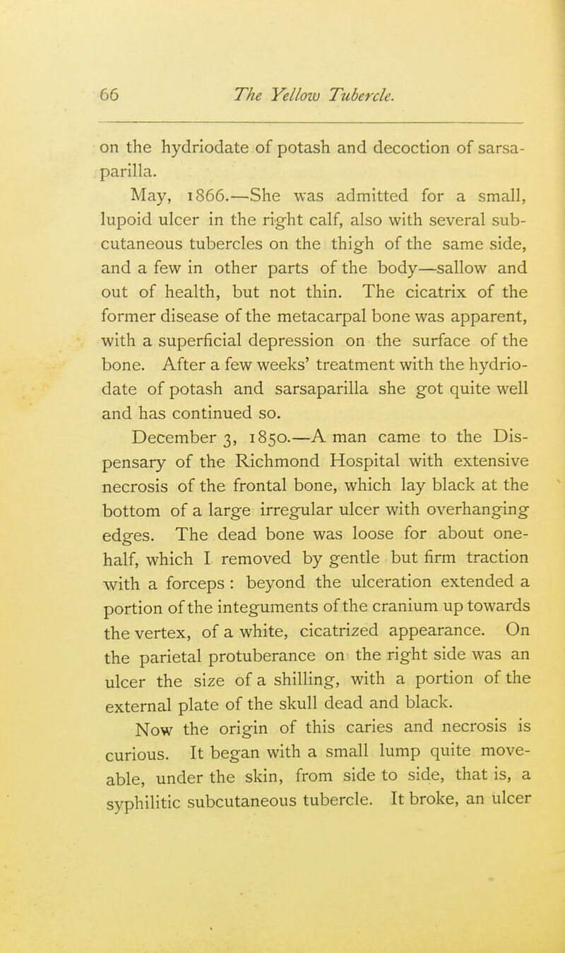 on the hydriodate of potash and decoction of sarsa- parilla. May, 1866.—She was admitted for a small, lupoid ulcer in the right calf, also with several sub- cutaneous tubercles on the thigh of the same side, and a few in other parts of the body—sallow and out of health, but not thin. The cicatrix of the former disease of the metacarpal bone was apparent, with a superficial depression on the surface of the bone. After a few weeks' treatment with the hydrio- date of potash and sarsaparilla she got quite well and has continued so. December 3, 1850.—A man came to the Dis- pensary of the Richmond Hospital with extensive necrosis of the frontal bone, which lay black at the bottom of a large irregular ulcer with overhanging edges. The dead bone was loose for about one- half, which I removed by gentle but firm traction with a forceps : beyond the ulceration extended a portion of the integuments of the cranium up towards the vertex, of a white, cicatrized appearance. On the parietal protuberance on the right side was an ulcer the size of a shilling, with a portion of the external plate of the skull dead and black. Now the origin of this caries and necrosis is curious. It began with a small lump quite move- able, under the skin, from side to side, that is, a syphilitic subcutaneous tubercle. It broke, an ulcer