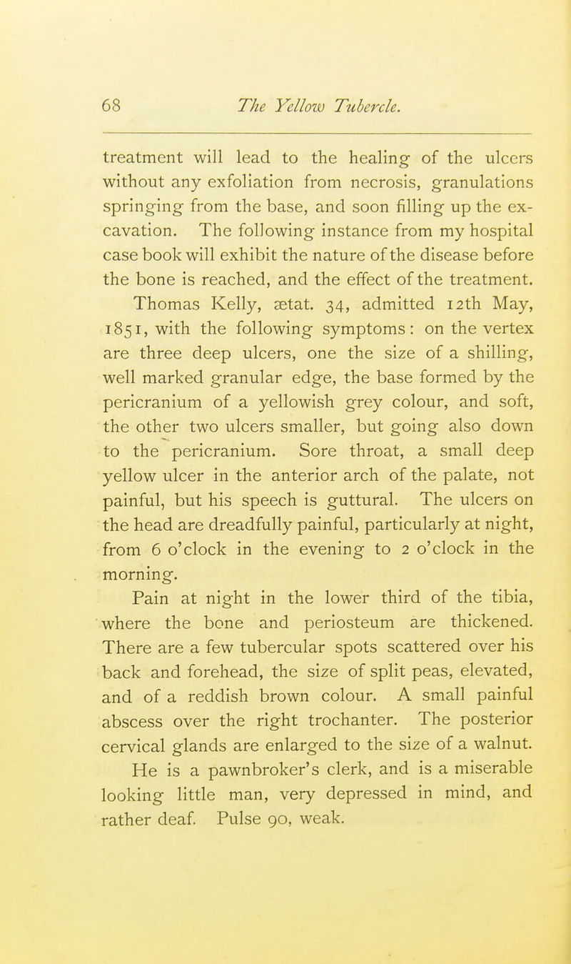 treatment will lead to the healing of the ulcers without any exfoliation from necrosis, granulations springing from the base, and soon filling up the ex- cavation. The following instance from my hospital case book will exhibit the nature of the disease before the bone is reached, and the effect of the treatment. Thomas Kelly, setat. 34, admitted 12th May, 1851, with the following symptoms: on the vertex are three deep ulcers, one the size of a shilling, well marked granular edge, the base formed by the pericranium of a yellowish grey colour, and soft, the other two ulcers smaller, but going also down to the pericranium. Sore throat, a small deep yellow ulcer in the anterior arch of the palate, not painful, but his speech is guttural. The ulcers on the head are dreadfully painful, particularly at night, from 6 o'clock in the evening to 2 o'clock in the morning. Pain at night in the lower third of the tibia, where the bone and periosteum are thickened. There are a few tubercular spots scattered over his back and forehead, the size of split peas, elevated, and of a reddish brown colour. A small painful abscess over the right trochanter. The posterior cervical glands are enlarged to the size of a walnut. He is a pawnbroker's clerk, and is a miserable looking little man, very depressed in mind, and rather deaf Pulse 90, weak.