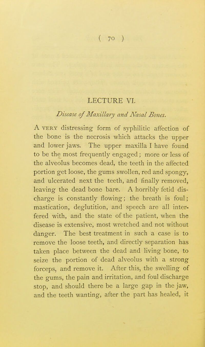 LECTURE VI. Disease of Maxillary and Nasal Bodies. A VERY distressing form of syphilitic affection of the bone is the necrosis which attacks the upper and lower jaws. The upper maxilla I have found to be the most frequently engaged; more or less of the alveolus becomes dead, the teeth in the affected portion get loose, the gums swollen, red and spongy, and ulcerated next the teeth, and finally removed, leaving the dead bone bare. A horribly fetid dis- charge is constantly flowing; the breath is foul; mastication, deglutition, and speech are all inter- fered with, and the state of the patient, when the disease is extensive, most wretched and not without danger. The best treatment in such a case is to remove the loose teeth, and directly separation has taken place between the dead and living bone, to seize the portion of dead alveolus with a strong forceps, and remove it. After this, the swelling of the gums, the pain and irritation, and foul discharge stop, and should there be a large gap in the jaw, and the teeth wanting, after the part has healed, it