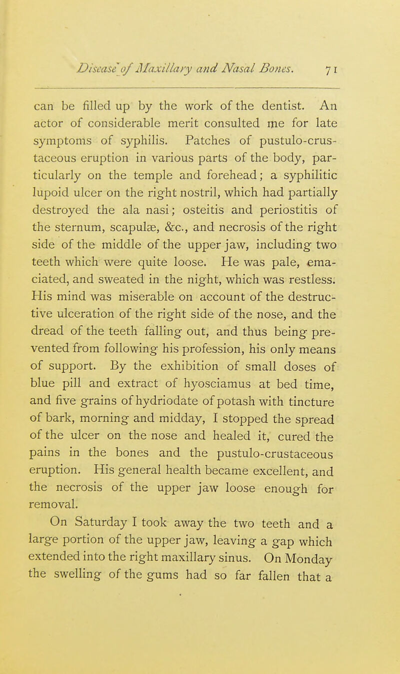 can be filled up by the work of the dentist. An actor of considerable merit consulted me for late symptoms of syphilis. Patches of pustulo-crus- taceous eruption in various parts of the body, par- ticularly on the temple and forehead; a syphilitic lupoid ulcer on the right nostril, which had partially destroyed the ala nasi; osteitis and periostitis of the sternum, scapulae, &c., and necrosis of the right side of the middle of the upper jaw, including two teeth which were quite loose. He was pale, ema- ciated, and sweated in the night, which was restless. His mind was miserable on account of the destruc- tive ulceration of the right side of the nose, and the dread of the teeth falling out, and thus being pre- vented from following his profession, his only means of support. By the exhibition of small doses of blue pill and extract of hyosciamus at bed time, and five grains of hydriodate of potash with tincture of bark, morning and midday, I stopped the spread of the ulcer on the nose and healed it, cured the pains in the bones and the pustulo-crustaceous eruption. His general health became excellent, and the necrosis of the upper jaw loose enough for removal. On Saturday I took away the two teeth and a large portion of the upper jaw, leaving a gap which extended into the right maxillary sinus. On Monday the swelling of the gums had so far fallen that a