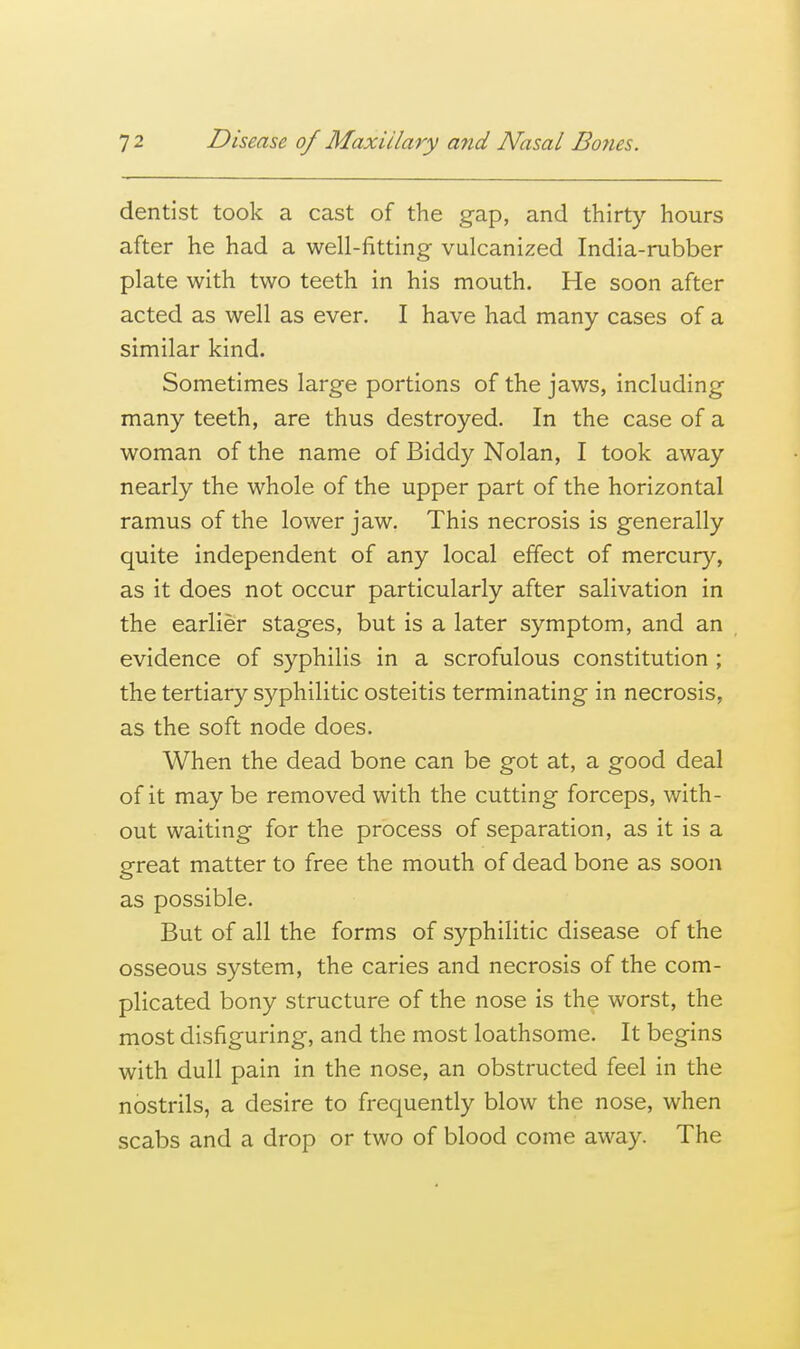 dentist took a cast of the gap, and thirty hours after he had a well-fitting vulcanized India-rubber plate with two teeth in his mouth. He soon after acted as well as ever. I have had many cases of a similar kind. Sometimes large portions of the jaws, including many teeth, are thus destroyed. In the case of a woman of the name of Biddy Nolan, I took away nearly the whole of the upper part of the horizontal ramus of the lower jaw. This necrosis is generally quite independent of any local effect of mercury, as it does not occur particularly after salivation in the earlier stages, but is a later symptom, and an evidence of syphilis in a scrofulous constitution ; the tertiary syphilitic osteitis terminating in necrosis, as the soft node does. When the dead bone can be got at, a good deal of it may be removed with the cutting forceps, with- out waiting for the process of separation, as it is a great matter to free the mouth of dead bone as soon as possible. But of all the forms of syphilitic disease of the osseous system, the caries and necrosis of the com- plicated bony structure of the nose is the worst, the most disfiguring, and the most loathsome. It begins with dull pain in the nose, an obstructed feel in the nostrils, a desire to frequently blow the nose, when scabs and a drop or two of blood come away. The