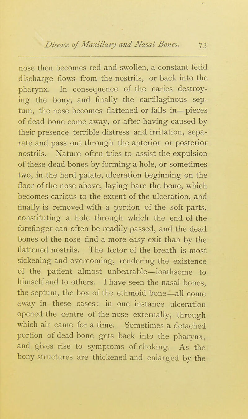 nose then becomes red and swollen, a constant fetid discharge flows from the nostrils, or back into the pharynx. In consequence of the caries destroy- ing the bony, and finally the cartilaginous sep- tum, the nose becomes flattened or falls in—pieces of dead bone come away, or after having caused by their presence terrible distress and irritation, sepa- rate and pass out through the anterior or posterior nostrils. Nature often tries to assist the expulsion of these dead bones by forming a hole, or sometimes two, in the hard palate, ulceration beginning on the floor of the nose above, laying bare the bone, which becomes carious to the extent of the ulceration, and finally is removed with a portion of the soft parts, constituting a hole through which the end of the forefinger can often be readily passed, and the dead bones of the nose find a more easy exit than by the flattened nostrils. The foetor of the breath is most sickening and overcoming, rendering the existence of the patient almost unbearable—loathsome to himself and to others. I have seen the nasal bones, the septum, the box of the ethmoid bone—all come away in these cases: in one instance ulceration opened the centre of the nose externally, through which air came for a time. Sometimes a detached portion of dead bone gets back into the pharynx, and gives rise to symptoms of choking. As the bony structures are thickened and enlarged by the