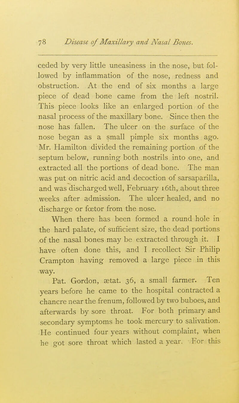 ceded by very little uneasiness in the nose, but fol- lowed by inflammation of the nose, redness and obstruction. At the end of six months a large piece of dead bone came from the left nostril. This piece looks like an enlarged portion of the nasal process of the maxillary bone. Since then the nose has fallen. The ulcer on the surface of the nose began as a small pimple six months ago. Mr. Hamilton divided the remaining portion of the septum below, running both nostrils into one, and extracted all the portions of dead bone. The man was put on nitric acid and decoction of sarsaparilla, and was discharged well, February i6th, about three weeks after admission. The ulcer healed, and no discharge or foetor from the nose. When there has been formed a round hole in the hard palate, of sufficient size, the dead portions of the nasal bones may be extracted through it. I have often done this, and I recollect Sir Philip Crampton having removed a large piece in this way. Pat. Gordon, setat. 36, a small farmer. Ten years before he came to the hospital contracted a chancre near the frenum, followed by two buboes, and afterwards by sore throat. For both primary and secondary symptoms he took mercury to salivation. He continued four years without complaint, when he got sore throat which lasted a year. For this