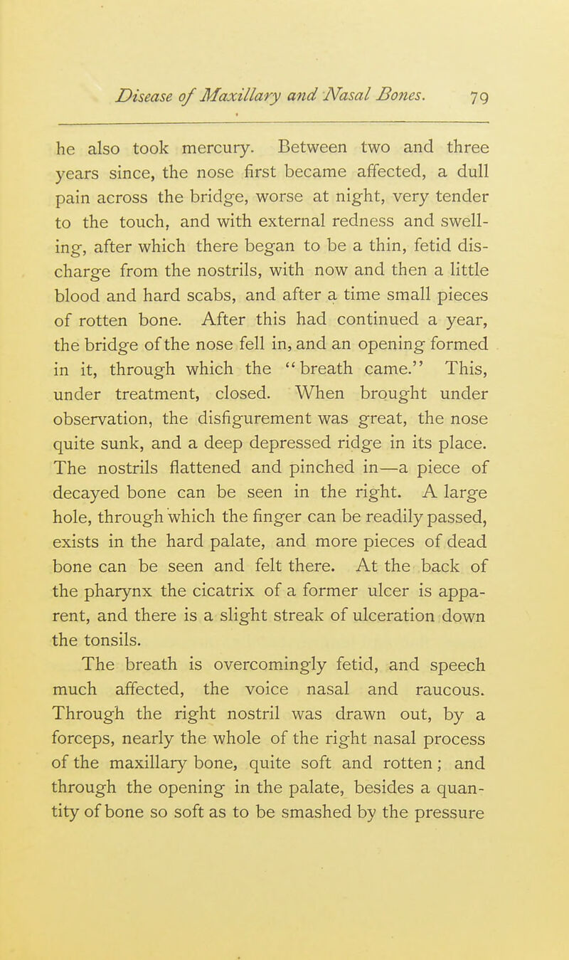 he also took mercury. Between two and three years since, the nose first became affected, a dull pain across the bridge, worse at night, very tender to the touch, and with external redness and swell- ing, after which there began to be a thin, fetid dis- charge from the nostrils, with now and then a little blood and hard scabs, and after a time small pieces of rotten bone. After this had continued a year, the bridge of the nose fell in, and an opening formed in it, through which the breath came. This, under treatment, closed. When brought under observation, the disfigurement was great, the nose quite sunk, and a deep depressed ridge in its place. The nostrils flattened and pinched in—a piece of decayed bone can be seen in the right. A large hole, through which the finger can be readily passed, exists in the hard palate, and more pieces of dead bone can be seen and felt there. At the back of the pharynx the cicatrix of a former ulcer is appa- rent, and there is a slight streak of ulceration down the tonsils. The breath is overcomingly fetid, and speech much affected, the voice nasal and raucous. Through the right nostril was drawn out, by a forceps, nearly the whole of the right nasal process of the maxillary bone, quite soft and rotten; and through the opening in the palate, besides a quan- tity of bone so soft as to be smashed by the pressure