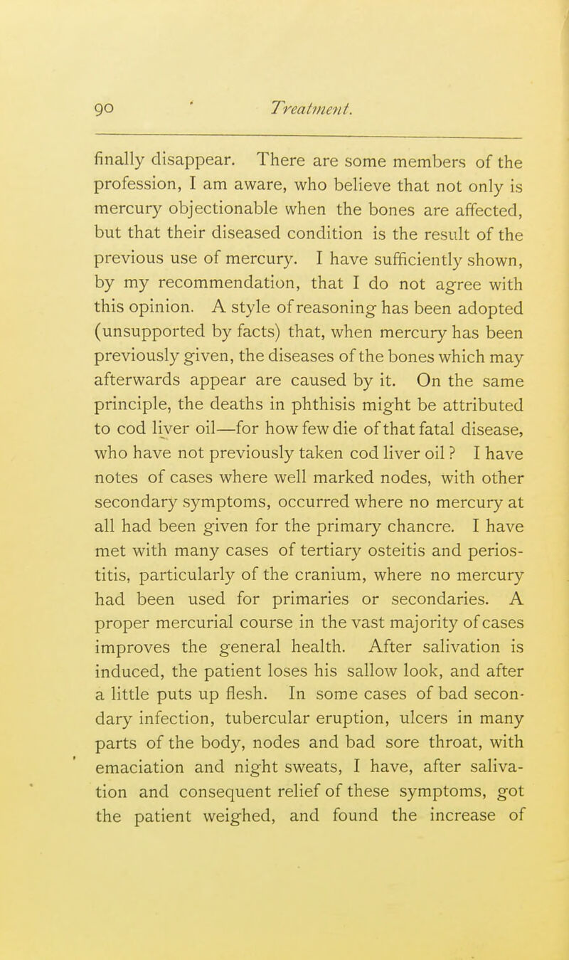 finally disappear. There are some members of the profession, I am aware, who believe that not only is mercury objectionable when the bones are affected, but that their diseased condition is the result of the previous use of mercury. I have sufficiently shown, by my recommendation, that I do not agree with this opinion. A style of reasoning has been adopted (unsupported by facts) that, when mercury has been previously given, the diseases of the bones which may afterwards appear are caused by it. On the same principle, the deaths in phthisis might be attributed to cod liver oil—for how few die of that fatal disease, who have not previously taken cod liver oil ? I have notes of cases where well marked nodes, with other secondary symptoms, occurred where no mercury at all had been given for the primary chancre, I have met with many cases of tertiary osteitis and perios- titis, particularly of the cranium, where no mercury had been used for primaries or secondaries. A proper mercurial course in the vast majority of cases improves the general health. After salivation is induced, the patient loses his sallow look, and after a little puts up flesh. In some cases of bad secon- dary infection, tubercular eruption, ulcers in many parts of the body, nodes and bad sore throat, with emaciation and night sweats, I have, after saliva- tion and consequent relief of these symptoms, got the patient weighed, and found the increase of