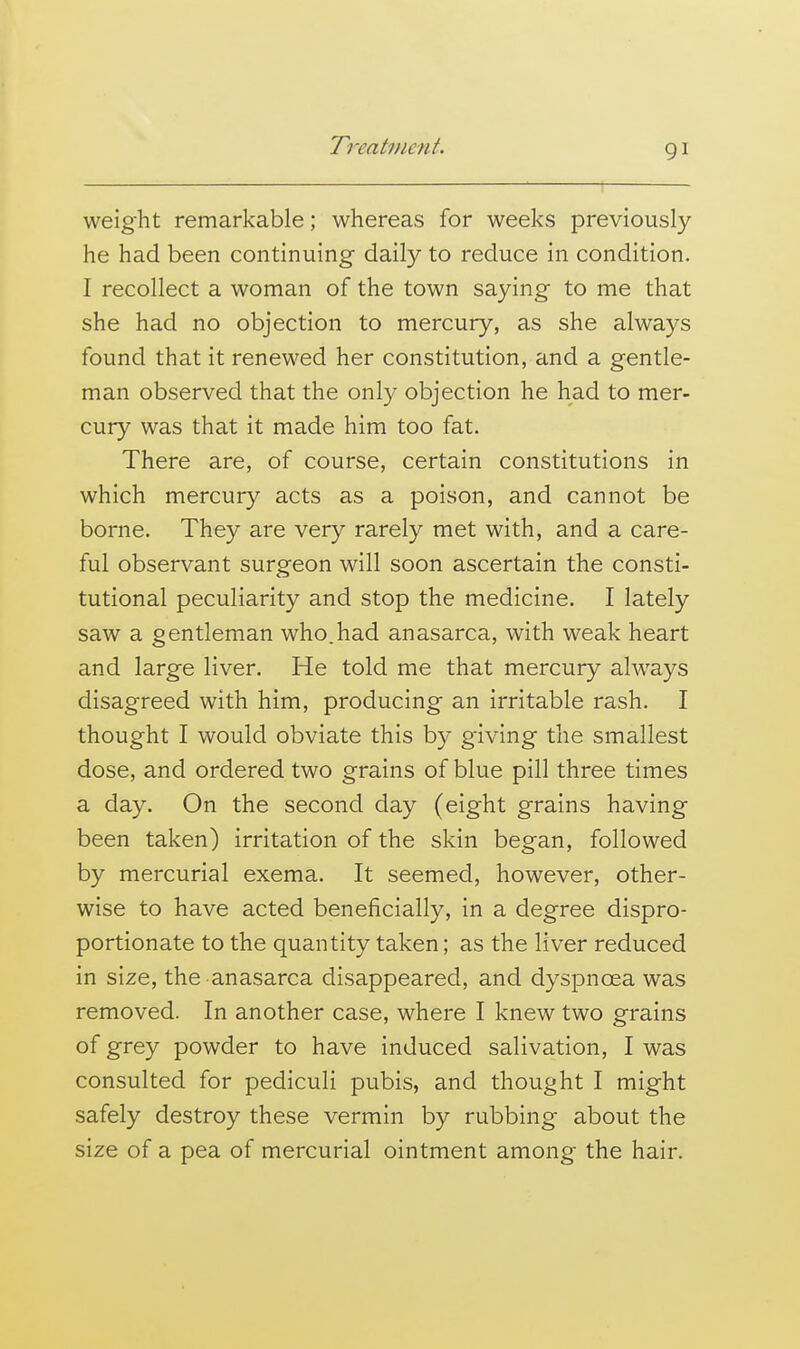 weight remarkable; whereas for weeks previously he had been continuing daily to reduce in condition. I recollect a woman of the town saying to me that she had no objection to mercury, as she always found that it renewed her constitution, and a gentle- man observed that the only objection he had to mer- cury was that it made him too fat. There are, of course, certain constitutions in which mercury acts as a poison, and cannot be borne. They are very rarely met with, and a care- ful observant surgeon will soon ascertain the consti- tutional peculiarity and stop the medicine. I lately saw a gentleman who.had anasarca, with weak heart and large liver. He told me that mercury always disagreed with him, producing an irritable rash. I thought I would obviate this by giving the smallest dose, and ordered two grains of blue pill three times a day. On the second day (eight grains having been taken) irritation of the skin began, followed by mercurial exema. It seemed, however, other- wise to have acted beneficially, in a degree dispro- portionate to the quantity taken; as the liver reduced in size, the anasarca disappeared, and dyspnoea was removed. In another case, where I knew two grains of grey powder to have induced salivation, I was consulted for pediculi pubis, and thought I might safely destroy these vermin by rubbing about the size of a pea of mercurial ointment among the hair.