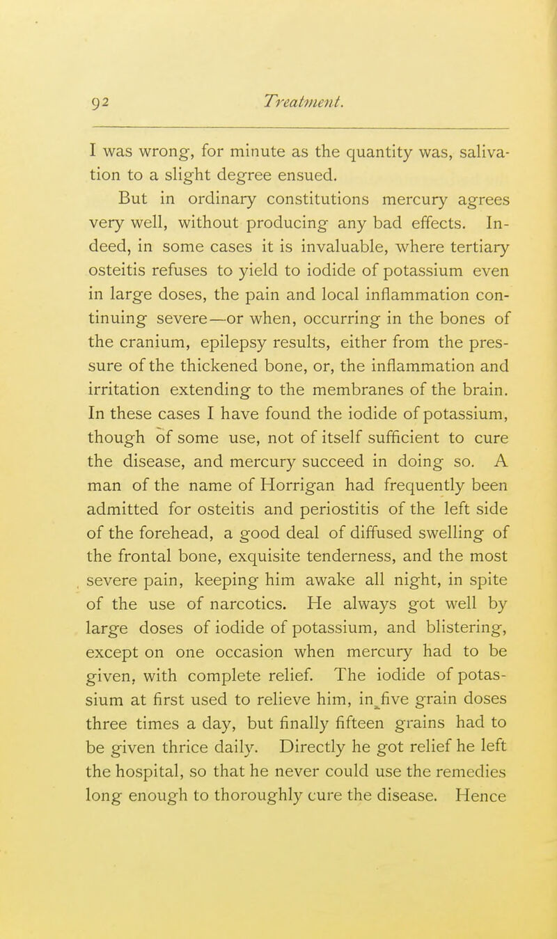 I was wrong, for minute as the quantity was, saliva- tion to a slight degree ensued. But in ordinary constitutions mercury agrees very well, without producing any bad effects. In- deed, in some cases it is invaluable, where tertiary osteitis refuses to yield to iodide of potassium even in large doses, the pain and local inflammation con- tinuing severe—or when, occurring in the bones of the cranium, epilepsy results, either from the pres- sure of the thickened bone, or, the inflammation and irritation extending to the membranes of the brain. In these cases I have found the iodide of potassium, though of some use, not of itself sufficient to cure the disease, and mercury succeed in doing so. A man of the name of Horrigan had frequently been admitted for osteitis and periostitis of the left side of the forehead, a good deal of diffused swelling of the frontal bone, exquisite tenderness, and the most severe pain, keeping him awake all night, in spite of the use of narcotics. He always got well by large doses of iodide of potassium, and blistering, except on one occasion when mercury had to be given, with complete relief. The iodide of potas- sium at first used to relieve him, in^five grain doses three times a day, but finally fifteen grains had to be given thrice daily. Directly he got relief he left the hospital, so that he never could use the remedies long enough to thoroughly cure the disease. Hence