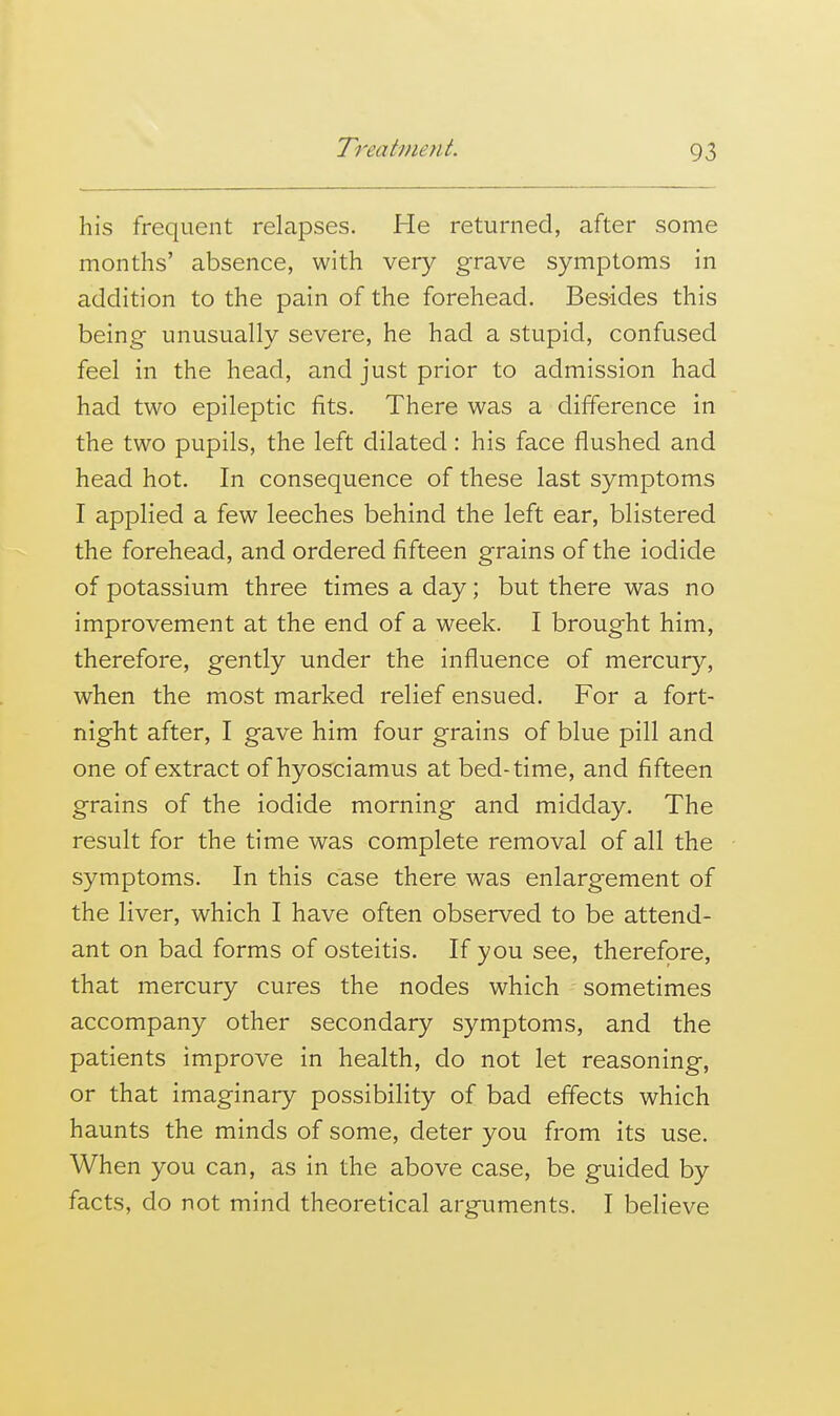 his frequent relapses. He returned, after some months' absence, with very grave symptoms in addition to the pain of the forehead. Besides this being unusually severe, he had a stupid, confused feel in the head, and just prior to admission had had two epileptic fits. There was a difference in the two pupils, the left dilated: his face flushed and head hot. In consequence of these last symptoms I applied a few leeches behind the left ear, blistered the forehead, and ordered fifteen grains of the iodide of potassium three times a day; but there was no improvement at the end of a week. I brought him, therefore, gently under the influence of mercury, when the most marked relief ensued. For a fort- night after, I gave him four grains of blue pill and one of extract of hyosciamus at bed-time, and fifteen grains of the iodide morning and midday. The result for the time was complete removal of all the symptoms. In this case there was enlargement of the liver, which I have often observed to be attend- ant on bad forms of osteitis. If you see, therefore, that mercury cures the nodes which - sometimes accompany other secondary symptoms, and the patients improve in health, do not let reasoning, or that imaginary possibility of bad effects which haunts the minds of some, deter you from its use. When you can, as in the above case, be guided by facts, do not mind theoretical arguments. I believe