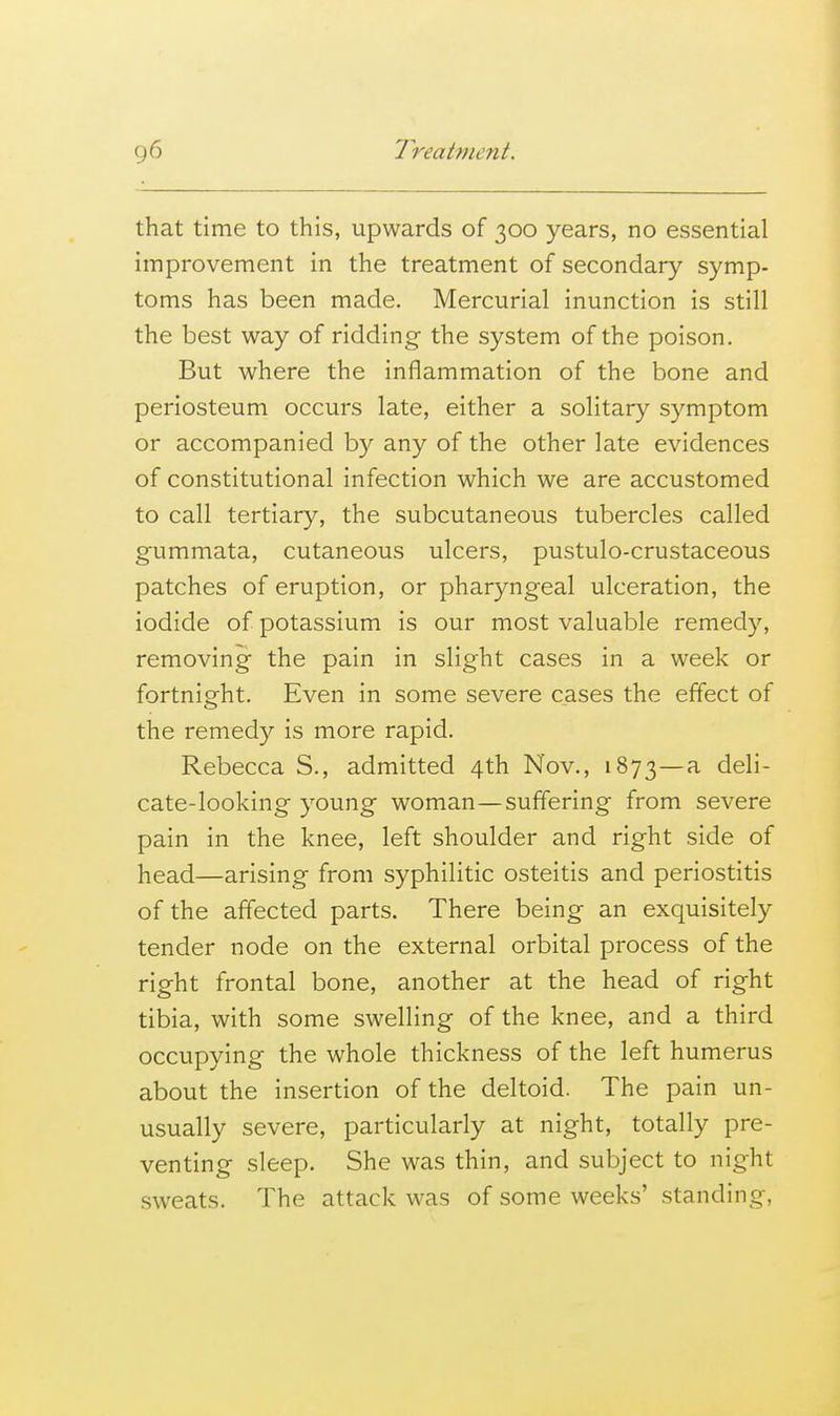 that time to this, upwards of 300 years, no essential improvement in the treatment of secondary symp- toms has been made. Mercurial inunction is still the best way of ridding- the system of the poison. But where the inflammation of the bone and periosteum occurs late, either a solitary symptom or accompanied by any of the other late evidences of constitutional infection which we are accustomed to call tertiary, the subcutaneous tubercles called gummata, cutaneous ulcers, pustulo-crustaceous patches of eruption, or pharyngeal ulceration, the iodide of potassium is our most valuable remedy, removing the pain in slight cases in a week or fortnight. Even in some severe cases the effect of the remedy is more rapid. Rebecca S., admitted 4th Nov., 1873—a ^^^i cate-looking young woman—suffering from severe pain in the knee, left shoulder and right side of head—arising from syphilitic osteitis and periostitis of the affected parts. There being an exquisitely tender node on the external orbital process of the right frontal bone, another at the head of right tibia, with some swelling of the knee, and a third occupying the whole thickness of the left humerus about the insertion of the deltoid. The pain un- usually severe, particularly at night, totally pre- venting sleep. She was thin, and subject to night sweats. The attack was of some weeks' standing,