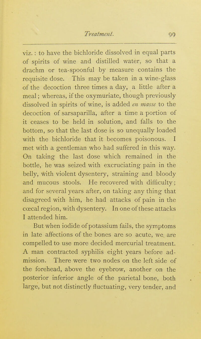 VIZ.: to have the bichloride dissolved in equal parts of spirits of wine and distilled water, so that a drachm or tea-spoonful by measure contains the requisite dose. This may be taken in a wine-glass of the decoction three times a day, a little after a meal; whereas, if the oxymuriate, though previously dissolved in spirits of wine, is added en masse to the decoction of sarsaparilla, after a time a portion of it ceases to be held in solution, and falls to the bottom, so that the last dose is so unequally loaded with the bichloride that it becomes poisonous. I met with a gentleman who had suffered in this way. On taking the last dose which remained in the bottle, he was seized with excruciating pain in the belly, with violent dysentery, straining and bloody and mucous stools. He recovered with difficulty; and for several years after, on taking any thing that disagreed with him, he had attacks of pain in the coecal region, with dysentery. In one of these attacks I attended him. But when iodide of potassium fails, the symptoms in late affections of the bones are so acute, we are compelled to use more decided mercurial treatment. A man contracted syphilis eight years before ad- mission. There were two nodes on the left side of the forehead, above the eyebrow, another on the posterior inferior angle of the parietal bone, both large, but not distinctly fluctuating, very tender, and